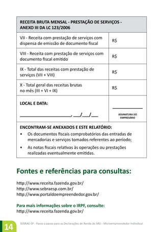 SEBRAE-SP - Passo a passo para as Declarações de Renda do MEI - Microempreendedor Individual
14
RECEITA BRUTA MENSAL - PRESTAÇÃO DE SERVIÇOS -
ANEXO III DA LC 123/2006
VII - Receita com prestação de serviços com
dispensa de emissão de documento fiscal
R$
VIII - Receita com prestação de serviços com
documento fiscal emitido
R$
IX - Total das receitas com prestação de
serviços (VII + VIII)
R$
X - Total geral das receitas brutas
no mês (III + VI + IX)
R$
LOCAL E DATA:
______________________, ___/___/___
_____________
ASSINATURA DO
EMPRESÁRIO
ENCONTRAM-SE ANEXADOS E ESTE RELATÓRIO:
•	 Os documentos fiscais comprobatórios das entradas de
mercadorias e serviços tomados referentes ao período;
•	 As notas fiscais relativas às operações ou prestações
realizadas eventualmente emitidas.
Fontes e referências para consultas:
http://www.receita.fazenda.gov.br/
http://www.sebraesp.com.br/
http://www.portaldoempreendedor.gov.br/
Para mais informações sobre o IRPF, consulte:
http://www.receita.fazenda.gov.br/
 