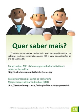 SEBRAE-SP - Passo a passo para as Declarações de Renda do MEI - Microempreendedor Individual
15
Quer saber mais?
Continue aprendendo e melhorando a sua empresa! Participe das
palestras e oficinas presenciais, cursos EAD e baixe as publicações no
site do SEBRAE SP.
Curso online: MEI - Microempreendedor Individual -
como se formalizar
http://ead.sebraesp.com.br/hotsite/cursos.asp
Palestra presencial: Como se tornar um
Microempreendedor Individual (MEI)
http://www.sebraesp.com.br/index.php/97-produtos-presenciais
 