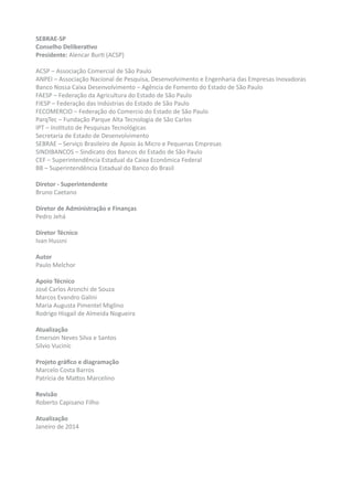 SEBRAE-SP
Conselho Deliberativo
Presidente: Alencar Burti (ACSP)
ACSP – Associação Comercial de São Paulo
ANPEI – Associação Nacional de Pesquisa, Desenvolvimento e Engenharia das Empresas Inovadoras
Banco Nossa Caixa Desenvolvimento – Agência de Fomento do Estado de São Paulo
FAESP – Federação da Agricultura do Estado de São Paulo
FIESP – Federação das Indústrias do Estado de São Paulo
FECOMERCIO – Federação do Comercio do Estado de São Paulo
ParqTec – Fundação Parque Alta Tecnologia de São Carlos
IPT – Instituto de Pesquisas Tecnológicas
Secretaria de Estado de Desenvolvimento
SEBRAE – Serviço Brasileiro de Apoio às Micro e Pequenas Empresas
SINDIBANCOS – Sindicato dos Bancos do Estado de São Paulo
CEF – Superintendência Estadual da Caixa Econômica Federal
BB – Superintendência Estadual do Banco do Brasil
Diretor - Superintendente
Bruno Caetano
Diretor de Administração e Finanças
Pedro Jehá
Diretor Técnico
Ivan Hussni
Autor
Paulo Melchor
Apoio Técnico
José Carlos Aronchi de Souza
Marcos Evandro Galini
Maria Augusta Pimentel Miglino
Rodrigo Hisgail de Almeida Nogueira
Atualização
Emerson Neves Silva e Santos
Silvio Vucinic
Projeto gráfico e diagramação
Marcelo Costa Barros
Patrícia de Mattos Marcelino
Revisão
Roberto Capisano Filho
Atualização
Janeiro de 2014
 