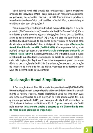 SEBRAE-SP - Passo a passo para as Declarações de Renda do MEI - Microempreendedor Individual
3
Você exerce uma das atividades enquadradas como Microem-
preendedor individual (MEI) - azulejista, pintor, manicure, cabeleirei-
ro, pedreiro, entre tantas outras -, já está formalizado e, portanto,
tem direito aos benefícios da Previdência Social. Mas, você sabia que
o MEI também tem obrigações?
Todo microempreendedor individual exerce dois papéis: o de em-
presário (PJ - Pessoa Jurídica)1
e o de cidadão (PF - Pessoa Física). Cada
um destes papéis envolve algumas obrigações. Como pessoa jurídica,
além do recolhimento mensal2
(R$ 37,20 no caso de comércio e in-
dústria, R$ 41,20 no caso de prestação de serviço ou R$ 42,20 no caso
de atividades mistas) o MEI tem a obrigação de entregar a Declaração
Anual Simplificada do MEI (DASN-SIMEI). Como pessoa física, você
poderá ter que apresentar a sua Declaração de Imposto de Renda de
Pessoa Física (DIRPF) e, possivelmente, será tributado, caso o lucro
recebido de sua atividade seja superior ao limite de isenção estabele-
cido pela legislação. Aqui, você encontra um passo a passo para aju-
dá-lo na declaração da DASN-SIMEI e orientações sobre a declaração
do Imposto de Renda da Pessoa Física. Você que se cadastrou como
MEI, até dezembro de 2013, confira!
Declaração Anual Simplificada
A Declaração Anual Simplificada do Simples Nacional (DASN-SIMEI)
é uma obrigação a ser cumprida pelo MEI e você deverá enviá-la anual-
mente à Receita Federal. Nesta declaração você vai informar suas
operações comerciais do ano anterior. Se você atuou como MEI em
qualquer período de 2013, por exemplo, de abril até dezembro de
2013, deverá declarar a DASN em 2014. O prazo de envio da DASN
pela internet inicia-se em janeiro e encerra-se no último dia do mês
de maio do ano seguinte ao trabalhado.
1. Para efeito do Imposto de Renda (IR), o MEI foi equiparado à pessoa jurídica. É por esta razão que o MEI possui CNPJ.
Embora esteja isento do IRPJ, o MEI deve pagar mensalmente o INSS e ICMS ou ISS, conforme sua atividade, e deve apre-
sentar, anualmente, a declaração DASN-SIMEI. 2. Para mais informações sobre o cálculo dos valores das contribuições,
consulte EI, VOCÊ AÍ! Tributos, taxas e contribuições do MEI - Microempreendedor Individual. SEBRAE-SP, 2014, ou
consulte os valores atualizados no Portal do Empreendedor, na seção Dúvidas Frequentes (impostos, DAS, nota fiscal).
 
