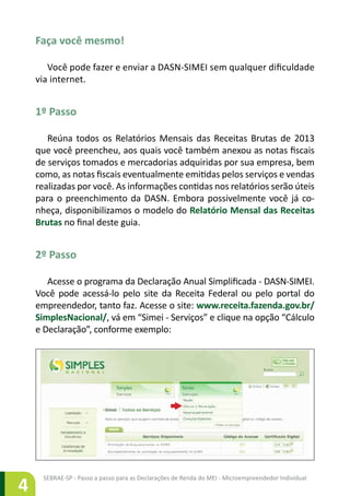 SEBRAE-SP - Passo a passo para as Declarações de Renda do MEI - Microempreendedor Individual
4
Faça você mesmo!
Você pode fazer e enviar a DASN-SIMEI sem qualquer dificuldade
via internet.
1º Passo
Reúna todos os Relatórios Mensais das Receitas Brutas de 2013
que você preencheu, aos quais você também anexou as notas fiscais
de serviços tomados e mercadorias adquiridas por sua empresa, bem
como, as notas fiscais eventualmente emitidas pelos serviços e vendas
realizadas por você. As informações contidas nos relatórios serão úteis
para o preenchimento da DASN. Embora possivelmente você já co-
nheça, disponibilizamos o modelo do Relatório Mensal das Receitas
Brutas no final deste guia.
2º Passo
Acesse o programa da Declaração Anual Simplificada - DASN-SIMEI.
Você pode acessá-lo pelo site da Receita Federal ou pelo portal do
empreendedor, tanto faz. Acesse o site: www.receita.fazenda.gov.br/
SimplesNacional/, vá em “Simei - Serviços” e clique na opção “Cálculo
e Declaração”, conforme exemplo:
 