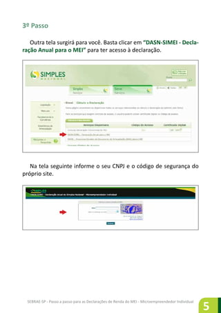 SEBRAE-SP - Passo a passo para as Declarações de Renda do MEI - Microempreendedor Individual
5
3º Passo
Outra tela surgirá para você. Basta clicar em “DASN-SIMEI - Decla-
ração Anual para o MEI” para ter acesso à declaração.
Na tela seguinte informe o seu CNPJ e o código de segurança do
próprio site.
 