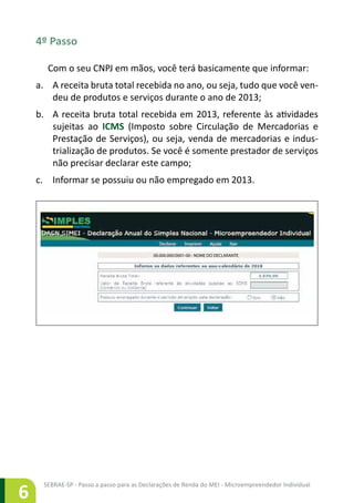 SEBRAE-SP - Passo a passo para as Declarações de Renda do MEI - Microempreendedor Individual
6
4º Passo
Com o seu CNPJ em mãos, você terá basicamente que informar:
a.	 A receita bruta total recebida no ano, ou seja, tudo que você ven-
deu de produtos e serviços durante o ano de 2013;
b.	 A receita bruta total recebida em 2013, referente às atividades
sujeitas ao ICMS (Imposto sobre Circulação de Mercadorias e
Prestação de Serviços), ou seja, venda de mercadorias e indus-
trialização de produtos. Se você é somente prestador de serviços
não precisar declarar este campo;
c.	 Informar se possuiu ou não empregado em 2013.
00.000.000/0001-00 - NOME DO DECLARANTE
 