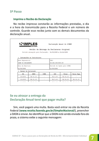 SEBRAE-SP - Passo a passo para as Declarações de Renda do MEI - Microempreendedor Individual
7
5º Passo
Imprima o Recibo da Declaração
No recibo impresso constarão as informações prestadas, o dia
e a hora da transmissão para a Receita Federal e um número de
controle. Guarde esse recibo junto com os demais documentos da
declaração anual.
Se eu atrasar a entrega da
Declaração Anual terei que pagar multa?
Sim, você pagará uma multa. Basta você entrar no site da Receita
Federal (www.receita.fazenda.gov.br/SimplesNacional/), preencher
a DASN e enviar. Ao identificar que a DASN está sendo enviada fora do
prazo, o sistema exibe a seguinte mensagem:
NOME DO DECLARANTE 00.000.000/0001-00
 