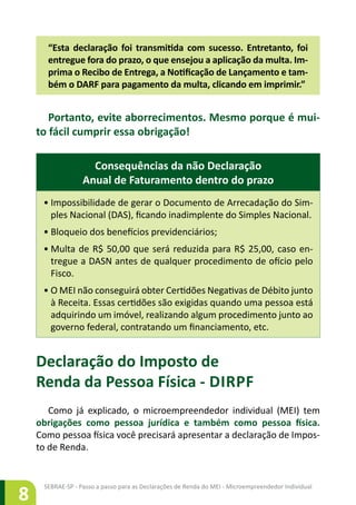 SEBRAE-SP - Passo a passo para as Declarações de Renda do MEI - Microempreendedor Individual
8
“Esta declaração foi transmitida com sucesso. Entretanto, foi
entregue fora do prazo, o que ensejou a aplicação da multa. Im-
prima o Recibo de Entrega, a Notificação de Lançamento e tam-
bém o DARF para pagamento da multa, clicando em imprimir.”
Portanto, evite aborrecimentos. Mesmo porque é mui-
to fácil cumprir essa obrigação!
Consequências da não Declaração
Anual de Faturamento dentro do prazo
•	Impossibilidade de gerar o Documento de Arrecadação do Sim-
ples Nacional (DAS), ficando inadimplente do Simples Nacional.
•	Bloqueio dos benefícios previdenciários;
•	Multa de R$ 50,00 que será reduzida para R$ 25,00, caso en-
tregue a DASN antes de qualquer procedimento de ofício pelo
Fisco.
•	O MEI não conseguirá obter Certidões Negativas de Débito junto
à Receita. Essas certidões são exigidas quando uma pessoa está
adquirindo um imóvel, realizando algum procedimento junto ao
governo federal, contratando um financiamento, etc.
Declaração do Imposto de
Renda da Pessoa Física - DIRPF
Como já explicado, o microempreendedor individual (MEI) tem
obrigações como pessoa jurídica e também como pessoa física.
Como pessoa física você precisará apresentar a declaração de Impos-
to de Renda.
 