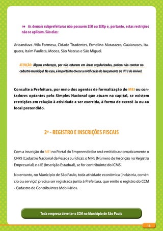 As demais subprefeituras não possuem ZER ou ZERp e, portanto, estas restrições
     não se aplicam. São elas:


Aricanduva /Vila Formosa, Cidade Tiradentes, Ermelino Matarazzo, Guaianases, Ita-
quera, Itaim Paulista, Mooca, São Mateus e São Miguel.


   ATENÇÃO: Alguns endereços, por não estarem em áreas regularizadas, podem não constar no
   cadastro municipal. No caso, é importante checar a notificação do lançamento do IPTU do imóvel.



Consulte a Prefeitura, por meio dos agentes de formalização do MEI ou con-
tadores optantes pelo Simples Nacional que atuam na capital, se existem
restrições em relação à atividade a ser exercida, à forma de exercê-la ou ao
local pretendido.




                      2º - REGISTRO E INSCRIÇÕES FISCAIS


Com a inscrição do MEI no Portal do Empreendedor será emitido automaticamente o
CNPJ (Cadastro Nacional da Pessoa Jurídica), o NIRE (Número de Inscrição no Registro
Empresarial) e a IE (Inscrição Estadual), se for contribuinte do ICMS.

No entanto, no Município de São Paulo, toda atividade econômica (indústria, comér-
cio ou serviço) precisa ser registrada junto à Prefeitura, que emite o registro do CCM
- Cadastro de Contribuintes Mobiliários.




                   Toda empresa deve ter o CCM no Município de São Paulo

                                                                                                     13
 