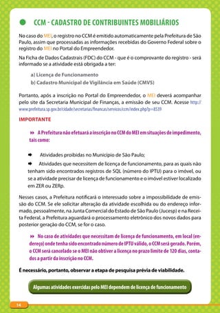 z CCM - CADASTRO DE CONTRIBUINTES MOBILIáRIOS
 No caso do MEI, o registro no CCM é emitido automaticamente pela Prefeitura de São
 Paulo, assim que processadas as informações recebidas do Governo Federal sobre o
 registro do MEI no Portal do Empreendedor.
 Na Ficha de Dados Cadastrais (FDC) do CCM - que é o comprovante do registro - será
 informado se a atividade está obrigada a ter:

      a) Licença de Funcionamento
      b) Cadastro Municipal de Vigilância em Saúde (CMVS)

 Portanto, após a inscrição no Portal do Empreendedor, o MEI deverá acompanhar
 pelo site da Secretaria Municipal de Finanças, a emissão de seu CCM. Acesse http://
 www.prefeitura.sp.gov.br/cidade/secretarias/financas/servicos/ccm/index.php?p=8539
 IMPORtANtE

      A Prefeitura não efetuará a inscrição no CCM do MEI em situações de impedimento,
     tais como:

     ¨      Atividades proibidas no Município de São Paulo;
     ¨ Atividades que necessitem de licença de funcionamento, para as quais não
     tenham sido encontrados registros de SQL (número do IPTU) para o imóvel, ou
     se a atividade precisar de licença de funcionamento e o imóvel estiver localizado
     em ZER ou ZERp.

 Nesses casos, a Prefeitura notificará o interessado sobre a impossibilidade de emis-
 são do CCM. Se ele solicitar alteração da atividade escolhida ou do endereço infor-
 mado, pessoalmente, na Junta Comercial do Estado de São Paulo (Jucesp) e na Recei-
 ta Federal, a Prefeitura aguardará o processamento eletrônico dos novos dados para
 posterior geração do CCM, se for o caso.

      No caso de atividades que necessitam de licença de funcionamento, em local (en-
     dereço) onde tenha sido encontrado número de IPTU válido, o CCM será gerado. Porém,
     o CCM será cancelado se o MEI não obtiver a licença no prazo limite de 120 dias, conta-
     dos a partir da inscrição no CCM.

 É necessário, portanto, observar a etapa de pesquisa prévia de viabilidade.


         Algumas atividades exercidas pelo MEI dependem de licença de funcionamento


14
 
