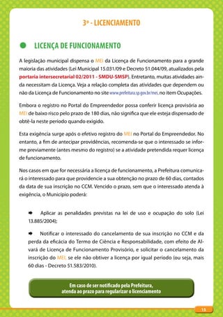 3º - LICENCIAMENTO

z LICENÇA DE FUNCIONAMENTO
A legislação municipal dispensa o MEI da Licença de Funcionamento para a grande
maioria das atividades (Lei Municipal 15.031/09 e Decreto 51.044/09, atualizados pela
portaria intersecretarial 02/2011 - SMDU-SMSP). Entretanto, muitas atividades ain-
da necessitam da Licença. Veja a relação completa das atividades que dependem ou
não da Licença de Funcionamento no site www.prefeitura.sp.gov.br/mei, no item Ocupações.

Embora o registro no Portal do Empreendedor possa conferir licença provisória ao
MEI de baixo risco pelo prazo de 180 dias, não significa que ele esteja dispensado de
obtê-la neste período quando exigido.

Esta exigência surge após o efetivo registro do MEI no Portal do Empreendedor. No
entanto, a fim de antecipar providências, recomenda-se que o interessado se infor-
me previamente (antes mesmo do registro) se a atividade pretendida requer licença
de funcionamento.

Nos casos em que for necessária a licença de funcionamento, a Prefeitura comunica-
rá o interessado para que providencie a sua obtenção no prazo de 60 dias, contados
da data de sua inscrição no CCM. Vencido o prazo, sem que o interessado atenda à
exigência, o Município poderá:


    ¨     Aplicar as penalidades previstas na lei de uso e ocupação do solo (Lei
    13.885/2004);

    ¨     Notificar o interessado do cancelamento de sua inscrição no CCM e da
    perda da eficácia do Termo de Ciência e Responsabilidade, com efeito de Al-
    vará de Licença de Funcionamento Provisório, e solicitar o cancelamento da
    inscrição do MEI, se ele não obtiver a licença por igual período (ou seja, mais
    60 dias - Decreto 51.583/2010).


                       Em caso de ser notificado pela Prefeitura,
                    atenda ao prazo para regularizar o licenciamento


                                                                                       15
 