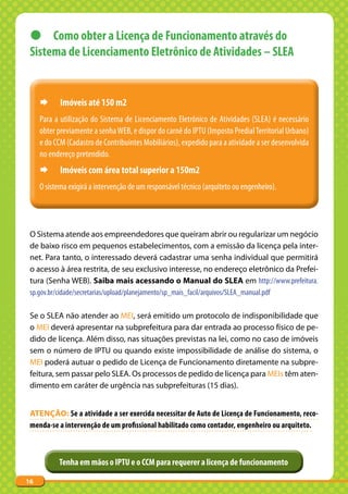 z Como obter a Licença de Funcionamento através do
 Sistema de Licenciamento Eletrônico de Atividades – SLEA


     ¨      Imóveis até 150 m2
     Para a utilização do Sistema de Licenciamento Eletrônico de Atividades (SLEA) é necessário
     obter previamente a senha WEB, e dispor do carnê do IPTU (Imposto Predial Territorial Urbano)
     e do CCM (Cadastro de Contribuintes Mobiliários), expedido para a atividade a ser desenvolvida
     no endereço pretendido.
     ¨      Imóveis com área total superior a 150m2
     O sistema exigirá a intervenção de um responsável técnico (arquiteto ou engenheiro).




 O Sistema atende aos empreendedores que queiram abrir ou regularizar um negócio
 de baixo risco em pequenos estabelecimentos, com a emissão da licença pela inter-
 net. Para tanto, o interessado deverá cadastrar uma senha individual que permitirá
 o acesso à área restrita, de seu exclusivo interesse, no endereço eletrônico da Prefei-
 tura (Senha WEB). Saiba mais acessando o Manual do SLEA em http://www.prefeitura.
 sp.gov.br/cidade/secretarias/upload/planejamento/sp_mais_facil/arquivos/SLEA_manual.pdf

 Se o SLEA não atender ao MEI, será emitido um protocolo de indisponibilidade que
 o MEI deverá apresentar na subprefeitura para dar entrada ao processo físico de pe-
 dido de licença. Além disso, nas situações previstas na lei, como no caso de imóveis
 sem o número de IPTU ou quando existe impossibilidade de análise do sistema, o
 MEI poderá autuar o pedido de Licença de Funcionamento diretamente na subpre-
 feitura, sem passar pelo SLEA. Os processos de pedido de licença para MEIs têm aten-
 dimento em caráter de urgência nas subprefeituras (15 dias).


 AtENçãO: Se a atividade a ser exercida necessitar de Auto de Licença de Funcionamento, reco-
 menda-se a intervenção de um profissional habilitado como contador, engenheiro ou arquiteto.



           Tenha em mãos o IPTU e o CCM para requerer a licença de funcionamento

16
 