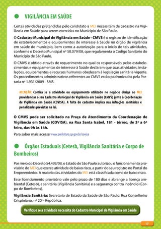 z VIGILâNCIA EM SAúDE
Certas atividades pretendidas pelo candidato a MEI necessitam de cadastro na Vigi-
lância em Saúde para serem exercidas no Município de São Paulo.
O Cadastro Municipal de Vigilância em Saúde - CMVS é o registro de identificação
de estabelecimentos e equipamentos de interesse à Saúde no órgão de vigilância
em saúde do município, bem como a autorização para o início de tais atividades,
conforme o Decreto Municipal nº 50.079/08, que regulamenta o Código Sanitário do
Município de São Paulo.
O CMVS é obtido através de requerimento no qual os responsáveis pelos estabele-
cimentos e equipamentos de interesse à Saúde declaram que suas atividades, insta-
lações, equipamentos e recursos humanos obedecem à legislação sanitária vigente.
Os procedimentos administrativos referentes ao CMVS estão padronizados pela Por-
taria nº 1.931/2009 - SMS.

   ATENÇÃO: Confira se a atividade ou equipamento utilizado no negócio obriga ao MEI
   providenciar o seu Cadastro Municipal de Vigilância em Saúde (CMVS) junto à Coordenação
   de Vigilância em Saúde (COVISA). A falta do cadastro implica nas infrações sanitárias e
   penalidades previstas na lei.

O CMVS pode ser solicitado na Praça de Atendimento da Coordenação de
Vigilância em Saúde (COVISA), na Rua Santa Isabel, 181 - térreo, de 2ª a 6ª
feira, das 9h às 16h.
Para saber mais acesse www.prefeitura.sp.gov.br/covisa


z Órgãos Estaduais (Cetesb, Vigilância Sanitária e Corpo de
Bombeiros)
Por meio do Decreto 54.498/08, o Estado de São Paulo autorizou o funcionamento pro-
visório do MEI que exerce atividade de baixo risco, a partir do seu registro no Portal do
Empreendedor. A maioria das atividades do MEI está classificada como de baixo risco.
Esse licenciamento provisório vale pelo prazo de 180 dias e abrange a licença am-
biental (Cetesb), a sanitária (Vigilância Sanitária) e a segurança contra incêndio (Cor-
po de Bombeiros).
Vigilância Sanitária: Secretaria de Estado da Saúde de São Paulo: Rua Conselheiro
Crispiniano, nº 20 – República.

       Verifique se a atividade necessita do Cadastro Municipal de Vigilância em Saúde


                                                                                             17
 