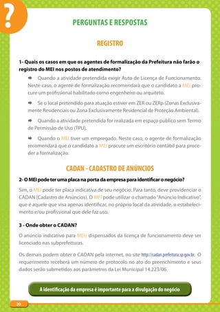 ?                              PERGUNTAS E RESPOSTAS

                                           REGISTRO

     1- Quais os casos em que os agentes de formalização da Prefeitura não farão o
     registro do MEI nos postos de atendimento?
         ¨ Quando a atividade pretendida exigir Auto de Licença de Funcionamento.
         Neste caso, o agente de formalização recomendará que o candidato a MEI pro-
         cure um profissional habilitado como engenheiro ou arquiteto.
         ¨ Se o local pretendido para atuação estiver em ZER ou ZERp (Zonas Exclusiva-
         mente Residenciais ou Zona Exclusivamente Residencial de Proteção Ambiental).
         ¨ Quando a atividade pretendida for realizada em espaço público sem Termo
         de Permissão de Uso (TPU).
         ¨ Quando o MEI tiver um empregado. Neste caso, o agente de formalização
         recomendará que o candidato a MEI procure um escritório contábil para proce-
         der a formalização.


                            CADAN - CADASTRO DE ANúNCIOS
     2- O MEI pode ter uma placa na porta da empresa para identificar o negócio?
     Sim, o MEI pode ter placa indicativa de seu negócio. Para tanto, deve providenciar o
     CADAN (Cadastro de Anúncios). O MEI pode utilizar o chamado “Anúncio Indicativo”,
     que é aquele que visa apenas identificar, no próprio local da atividade, o estabeleci-
     mento e/ou profissional que dele faz uso.

     3 - Onde obter o CADAN?
     O anúncio indicativo para MEIs dispensados da licença de funcionamento deve ser
     licenciado nas subprefeituras.

     Os demais podem obter o CADAN pela internet, no site http://cadan.prefeitura.sp.gov.br. O
     requerimento receberá um número de protocolo no ato do preenchimento e seus
     dados serão submetidos aos parâmetros da Lei Municipal 14.223/06.


               A identificação da empresa é importante para a divulgação do negócio

    20
 