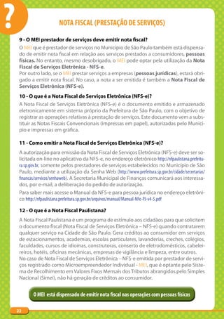 ?                        NOTA FISCAL (PRESTAÇÃO DE SERVIÇOS)

     9 - O MEI prestador de serviços deve emitir nota fiscal?
     O MEI que é prestador de serviços no Município de São Paulo também está dispensa-
     do de emitir nota fiscal em relação aos serviços prestados a consumidores, pessoas
     físicas. No entanto, mesmo desobrigado, o MEI pode optar pela utilização da Nota
     Fiscal de Serviços Eletrônica - NFS-e.
     Por outro lado, se o MEI prestar serviços a empresas (pessoas jurídicas), estará obri-
     gado a emitir nota fiscal. No caso, a nota a ser emitida é também a Nota Fiscal de
     Serviços Eletrônica (NFS-e).
     10 - O que é a Nota Fiscal de Serviços Eletrônica (NFS-e)?
     A Nota Fiscal de Serviços Eletrônica (NFS-e) é o documento emitido e armazenado
     eletronicamente em sistema próprio da Prefeitura de São Paulo, com o objetivo de
     registrar as operações relativas à prestação de serviços. Este documento vem a subs-
     tituir as Notas Fiscais Convencionais (impressas em papel), autorizadas pelo Municí-
     pio e impressas em gráfica.

     11 - Como emitir a Nota Fiscal de Serviços Eletrônica (NFS-e)?
     A autorização para emissão da Nota Fiscal de Serviços Eletrônica (NFS-e) deve ser so-
     licitada on-line no aplicativo da NFS-e, no endereço eletrônico http://nfpaulistana.prefeitu-
     ra.sp.gov.br, somente pelos prestadores de serviços estabelecidos no Município de São
     Paulo, mediante a utilização da Senha Web (http://www.prefeitura.sp.gov.br/cidade/secretarias/
     financas/servicos/senhaweb). A Secretaria Municipal de Finanças comunicará aos interessa-
     dos, por e-mail, a deliberação do pedido de autorização.
     Para saber mais acesse o Manual da NFS-e para pessoa jurídica no endereço eletrôni-
     co http://nfpaulistana.prefeitura.sp.gov.br/arquivos/manual/Manual-NFe-PJ-v4-5.pdf

     12 - O que é a Nota Fiscal Paulistana?
     A Nota Fiscal Paulistana é um programa de estímulo aos cidadãos para que solicitem
     o documento fiscal (Nota Fiscal de Serviços Eletrônica – NFS-e) quando contratarem
     qualquer serviço na Cidade de São Paulo. Gera créditos ao consumidor em serviços
     de estacionamentos, academias, escolas particulares, lavanderias, creches, colégios,
     faculdades, cursos de idiomas, construtoras, conserto de eletrodomésticos, cabelei-
     reiros, hotéis, oficinas mecânicas, empresas de vigilância e limpeza, entre outros.
     No caso de Nota Fiscal de Serviços Eletrônica – NFS-e emitida por prestador de servi-
     ços registrado como Microempreendedor Individual - MEI, que é optante pelo Siste-
     ma de Recolhimento em Valores Fixos Mensais dos Tributos abrangidos pelo Simples
     Nacional (Simei), não há geração de créditos ao consumidor.


            O MEI está dispensado de emitir nota fiscal nas operações com pessoas físicas

    22
 