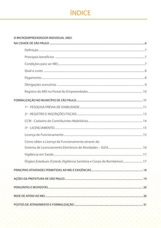 ÍNDICE


O MICROEMPREENDEDOR INDIVIDUAL (MEI)
NA CIDADE DE SÃO PAULO ......................................................................................................................................................6

              Definição ....................................................................................................................................................7

              Principais benefícios .............................................................................................................................7

              Condições para ser MEI .........................................................................................................................7

              Qual o custo .............................................................................................................................................8

              Pagamento ................................................................................................................................................8

              Obrigações acessórias ..........................................................................................................................9

              Registro do MEI no Portal do Empreendedor ............................................................................ 10

FORMALIZAÇÃO NO MUNICÍPIO DE SÃO PAULO......................................................................................................... 11

              1º - PESQUISA PRÉVIA DE VIABILIDADE ........................................................................................ 11

              2º - REGISTRO E INSCRIÇÕES FISCAIS ............................................................................................ 13

              CCM - Cadastro de Contribuintes Mobiliários............................................................................ 14

              3º - LICENCIAMENTO ........................................................................................................................... 15

              Licença de Funcionamento .............................................................................................................. 15

              Como obter a Licença de Funcionamento através do
              Sistema de Licenciamento Eletrônico de Atividades – SLEA................................................ 16

              Vigilância em Saúde ............................................................................................................................ 17

              Órgãos Estaduais (Cetesb, Vigilância Sanitária e Corpo de Bombeiros) ........................... 17

PRINCIPAIS ATIVIDADES PERMITIDAS AO MEI E EXIGÊNCIAS ................................................................................. 18

AÇÕES DA PREFEITURA DE SÃO PAULO ........................................................................................................................... 19

PERGUNTAS E RESPOSTAS ..................................................................................................................................................... 20

REDE DE APOIO AO MEI .......................................................................................................................................................... 26

POSTOS DE ATENDIMENTO E FORMALIZAÇÃO ............................................................................................................ 31
 