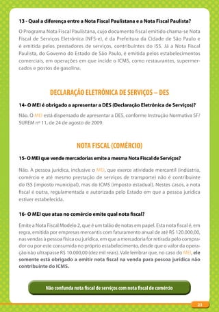 13 - Qual a diferença entre a Nota Fiscal Paulistana e a Nota Fiscal Paulista?
O Programa Nota Fiscal Paulistana, cujo documento fiscal emitido chama-se Nota
Fiscal de Serviços Eletrônica (NFS-e), é da Prefeitura da Cidade de São Paulo e
é emitida pelos prestadores de serviços, contribuintes do ISS. Já a Nota Fiscal
Paulista, do Governo do Estado de São Paulo, é emitida pelos estabelecimentos
comerciais, em operações em que incide o ICMS, como restaurantes, supermer-
cados e postos de gasolina.



              DECLARAÇÃO ELETRÔNICA DE SERVIÇOS – DES
14- O MEI é obrigado a apresentar a DES (Declaração Eletrônica de Serviços)?
Não. O MEI está dispensado de apresentar a DES, conforme Instrução Normativa SF/
SUREM nº 11, de 24 de agosto de 2009.



                           NOTA FISCAL (COMÉRCIO)
15- O MEI que vende mercadorias emite a mesma Nota Fiscal de Serviços?

Não. A pessoa jurídica, inclusive o MEI, que exerce atividade mercantil (indústria,
comércio e até mesmo prestação de serviços de transporte) não é contribuinte
do ISS (imposto municipal), mas do ICMS (imposto estadual). Nestes casos, a nota
fiscal é outra, regulamentada e autorizada pelo Estado em que a pessoa jurídica
estiver estabelecida.

16- O MEI que atua no comércio emite qual nota fiscal?

Emite a Nota Fiscal Modelo 2, que é um talão de notas em papel. Esta nota fiscal é, em
regra, emitida por empresas mercantis com faturamento anual de até R$ 120.000,00,
nas vendas à pessoa física ou jurídica, em que a mercadoria for retirada pelo compra-
dor ou por este consumida no próprio estabelecimento, desde que o valor da opera-
ção não ultrapasse R$ 10.000,00 (dez mil reais). Vale lembrar que, no caso do MEI, ele
somente está obrigado a emitir nota fiscal na venda para pessoa jurídica não
contribuinte do ICMS.



            Não confunda nota fiscal de serviços com nota fiscal de comércio

                                                                                    23
 
