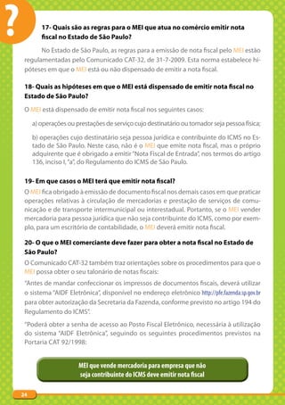 ?           17- Quais são as regras para o MEI que atua no comércio emitir nota
            fiscal no Estado de São Paulo?
           No Estado de São Paulo, as regras para a emissão de nota fiscal pelo MEI estão
     regulamentadas pelo Comunicado CAT-32, de 31-7-2009. Esta norma estabelece hi-
     póteses em que o MEI está ou não dispensado de emitir a nota fiscal.

     18- Quais as hipóteses em que o MEI está dispensado de emitir nota fiscal no
     Estado de São Paulo?
     O MEI está dispensado de emitir nota fiscal nos seguintes casos:

         a) operações ou prestações de serviço cujo destinatário ou tomador seja pessoa física;

         b) operações cujo destinatário seja pessoa jurídica e contribuinte do ICMS no Es-
         tado de São Paulo. Neste caso, não é o MEI que emite nota fiscal, mas o próprio
         adquirente que é obrigado a emitir “Nota Fiscal de Entrada”, nos termos do artigo
         136, inciso I, “a”, do Regulamento do ICMS de São Paulo.

     19- Em que casos o MEI terá que emitir nota fiscal?
     O MEI fica obrigado à emissão de documento fiscal nos demais casos em que praticar
     operações relativas à circulação de mercadorias e prestação de serviços de comu-
     nicação e de transporte intermunicipal ou interestadual. Portanto, se o MEI vender
     mercadoria para pessoa jurídica que não seja contribuinte do ICMS, como por exem-
     plo, para um escritório de contabilidade, o MEI deverá emitir nota fiscal.

     20- O que o MEI comerciante deve fazer para obter a nota fiscal no Estado de
     São Paulo?
     O Comunicado CAT-32 também traz orientações sobre os procedimentos para que o
     MEI possa obter o seu talonário de notas fiscais:
     “Antes de mandar confeccionar os impressos de documentos fiscais, deverá utilizar
     o sistema “AIDF Eletrônica”, disponível no endereço eletrônico http://pfe.fazenda.sp.gov.br
     para obter autorização da Secretaria da Fazenda, conforme previsto no artigo 194 do
     Regulamento do ICMS”.
     “Poderá obter a senha de acesso ao Posto Fiscal Eletrônico, necessária à utilização
     do sistema “AIDF Eletrônica”, seguindo os seguintes procedimentos previstos na
     Portaria CAT 92/1998:


                          MEI que vende mercadoria para empresa que não
                          seja contribuinte do ICMS deve emitir nota fiscal

    24
 