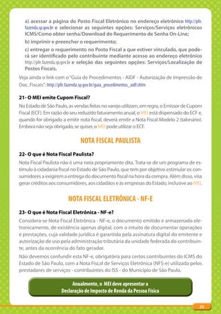 a) acessar a página do Posto Fiscal Eletrônico no endereço eletrônico http://pfe.
  fazenda.sp.gov.br e selecionar as seguintes opções: Serviços/Serviços eletrônicos
  ICMS/Como obter senha/Download do Requerimento de Senha On-Line;
  b) imprimir e preencher o requerimento;
  c) entregar o requerimento no Posto Fiscal a que estiver vinculado, que pode-
  rá ser identificado pelo contribuinte mediante acesso ao endereço eletrônico
  http://pfe.fazenda.sp.gov.br e seleção das seguintes opções: Serviços/Localização de
  Postos Fiscais.
Veja ainda o link com o “Guia de Procedimentos - AIDF - Autorização de Impressão de
Doc. Fiscais”: http://pfe.fazenda.sp.gov.br/guia_procedimentos_aidf.shtm

21- O MEI emite Cupom Fiscal?
No Estado de São Paulo, as vendas feitas no varejo utilizam, em regra, o Emissor de Cupom
Fiscal (ECF). Em razão do seu reduzido faturamento anual, o MEI está dispensado do ECF e,
quando for obrigado a emitir nota fiscal, deverá emitir a Nota Fiscal Modelo 2 (talonário).
Embora não seja obrigado, se quiser, o MEI pode utilizar o ECF.

                              NOTA FISCAL PAULISTA
22- O que é Nota Fiscal Paulista?
Nota Fiscal Paulista não é uma nota propriamente dita. Trata-se de um programa de es-
tímulo à cidadania fiscal no Estado de São Paulo, que tem por objetivo estimular os con-
sumidores a exigirem a entrega do documento fiscal na hora da compra. Além disso, visa
gerar créditos aos consumidores, aos cidadãos e às empresas do Estado, inclusive ao MEI.


                        NOTA FISCAL ELETRÔNICA - NF-E
23- O que é Nota Fiscal Eletrônica - NF-e?
Considera-se Nota Fiscal Eletrônica - NF-e, o documento emitido e armazenado ele-
tronicamente, de existência apenas digital, com o intuito de documentar operações
e prestações, cuja validade jurídica é garantida pela assinatura digital do emitente e
autorização de uso pela administração tributária da unidade federada do contribuin-
te, antes da ocorrência do fato gerador.
Não devemos confundir esta NF-e, obrigatória para certos contribuintes do ICMS do
Estado de São Paulo, com a Nota Fiscal de Serviços Eletrônica (NFS-e) utilizada pelos
prestadores de serviços - contribuintes do ISS - do Município de São Paulo.

                          Anualmente, o MEI deve apresentar a
                     Declaração de Imposto de Renda da Pessoa Física

                                                                                         25
 