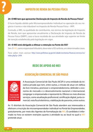 ?                         IMPOSTO DE RENDA DA PESSOA FÍSICA

     24- O MEI tem que apresentar Declaração de Imposto de Renda da Pessoa Física?
     O lucro liquido obtido pelo Microempreendedor Individual na operação do seu ne-
     gócio é isento e não tributável no Imposto de Renda Pessoa Física – IRPF.
     Contudo, o MEI, na qualidade de contribuinte, nos termos da legislação do Imposto
     de Renda, tem que apresentar anualmente a Declaração de Imposto de Renda da
     Pessoa Física (DIRPF), caso o lucro recebido de sua atividade seja superior ao limite
     de isenção estabelecido pela legislação em vigor.

     25- O MEI está obrigado a efetuar a retenção na Fonte do ISS?
     Sim. O MEI, como responsável tributário, deve reter o ISS na fonte, em determinados casos.

     Para saber mais acesse: http://www.prefeitura.sp.gov.br/cidade/secretarias/financas/servicos/iss/
     index.php?p=2494



                                   REDE DE APOIO AO MEI

                          ASSOCIAÇÃO COMERCIAL DE SÃO PAULO

                       A Associação Comercial de São Paulo (ACSP) é uma entidade da ini-
                       ciativa privada que tem, entre outras, a missão de atuar em defesa
                       da livre iniciativa, promover o empreendedorismo, defender a eco-
                       nomia de mercado e o desenvolvimento nacional e internacional,
                       congregar o empresariado e representá-lo. Oferece os mais diversos
                       serviços, como atualização profissional, certificação digital, junta co-
                       mercial, nota fiscal eletrônica, viabilização de parcerias, entre outros.

     As 15 distritais da Associação Comercial de São Paulo atendem aos interessados e
     efetivam a inscrição do microempreendedor individual no Portal do Empreendedor,
     gratuitamente, por meio dos Agentes de Formalização do MEI. O candidato é infor-
     mado na hora se existem restrições quanto à atividade ou ao local no qual o MEI
     pretende atuar.



    26
 