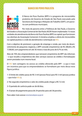 BANCO DO POVO PAULISTA

                    O Banco do Povo Paulista (BPP) é o programa de microcrédito
                    produtivo do Governo do Estado de São Paulo executado pela
                    Secretaria do Emprego e Relações do Trabalho (SERT), em parce-
                    ria com prefeituras municipais.

                    Por meio de parceria entre a Prefeitura de São Paulo, o Governo
do Estado e a Associação Comercial de São Paulo (ACSP) foram implantadas 15 novas
unidades de atendimento do Banco do Povo Paulista (BPP) na capital, que funcionam
nas distritais da Associação Comercial. A iniciativa ampliou a oferta de microcrédito
na capital paulista e a rede de atendimento e orientação ao MEI.

Com o objetivo de promover a geração de emprego e renda, por meio do desen-
volvimento de pequenos negócios, o BPP concede empréstimos de R$ 200,00 a R$
7.500,00, com pagamento em até 36 meses e taxa de juros de 0,7% ao mês.

Mais de 70% dos empreendedores que tomaram empréstimo do BPP são informais
- o que ressalta a importância dos dois serviços (acesso ao crédito e formalização)
serem prestados num mesmo local.

O MEI tem vantagens no acesso ao crédito oferecido pelo BPP - o que é mais
um incentivo para que os empreendedores se formalizem por meio dessa nova
figura jurídica:

1- O limite de crédito passa de R$ 3 mil (pessoa física) para R$ 5 mil (pessoa jurídica
– que inclui MEIs);

2- No segundo empréstimo o valor do crédito pode chegar a R$ 7,5 mil;

3- O período de carência pode ser de 60 dias;

4- O prazo de pagamento passa de 24 parcelas para até 36 parcelas.

Para saber mais acesse www.bancodopovo.sp.gov.br




                                                                                     27
 