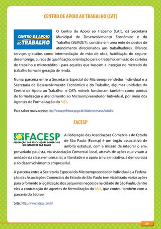CENTRO DE APOIO AO TRABALHO (CAT)

                          O Centro de Apoio ao Trabalho (CAT), da Secretaria
                          Municipal de Desenvolvimento Econômico e do
                          Trabalho (SEMDET), consiste em uma rede de postos de
                          atendimento direcionados aos trabalhadores. Oferece
serviços gratuitos como intermediação de mão de obra, habilitação do seguro-
desemprego, cursos de qualificação, orientação para o trabalho, emissão de carteira
de trabalho e microcrédito - para aqueles que buscam a inserção no mercado de
trabalho formal e geração de renda.

Numa parceria entre a Secretaria Especial do Microempreendedor Individual e a
Secretaria de Desenvolvimento Econômico e do Trabalho, algumas unidades do
Centro de Apoio ao Trabalho e CATs móveis funcionam também como pontos
de formalização e atendimento ao Microempreendedor Individual, por meio dos
Agentes de Formalização do MEI.

Para saber mais acesse: http://www.prefeitura.sp.gov.br/cidade/secretarias/trabalho


                                                 FACESP

                                A Federação das Associações Comerciais do Estado
                                de São Paulo (Facesp) é um órgão associativo de
                                âmbito estadual, com a missão de integrar o em-
presariado paulista, via Associação Comercial local, através de ações que visam a
unidade da classe empresarial, a liberdade e o apoio à livre iniciativa, à democracia
e ao desenvolvimento empresarial.

A parceria entre a Secretaria Especial do Microempreendedor Individual e a Federa-
ção das Associações Comerciais do Estado de São Paulo tem viabilizado várias ações
para o fomento à legalização dos pequenos negócios na cidade de São Paulo, dentre
elas a contratação de agentes de formalização do MEI, que contou também com a
parceria do Sebrae.

Site: http://www.facesp.com.br




                                                                                      29
 
