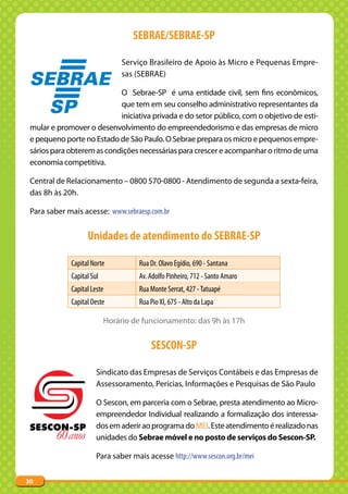 SEBRAE/SEBRAE-SP

                                Serviço Brasileiro de Apoio às Micro e Pequenas Empre-
                                sas (SEBRAE)

                            O Sebrae-SP é uma entidade civil, sem fins econômicos,
                            que tem em seu conselho administrativo representantes da
                            iniciativa privada e do setor público, com o objetivo de esti-
 mular e promover o desenvolvimento do empreendedorismo e das empresas de micro
 e pequeno porte no Estado de São Paulo. O Sebrae prepara os micro e pequenos empre-
 sários para obterem as condições necessárias para crescer e acompanhar o ritmo de uma
 economia competitiva.

 Central de Relacionamento – 0800 570-0800 - Atendimento de segunda a sexta-feira,
 das 8h às 20h.

 Para saber mais acesse: www.sebraesp.com.br


                   Unidades de atendimento do SEBRAE-SP

             Capital Norte          Rua Dr. Olavo Egídio, 690 - Santana
             Capital Sul            Av. Adolfo Pinheiro, 712 - Santo Amaro
             Capital Leste          Rua Monte Serrat, 427 - Tatuapé
             Capital Oeste          Rua Pio XI, 675 - Alto da Lapa

                           Horário de funcionamento: das 9h às 17h


                                        SESCON-SP

                       Sindicato das Empresas de Serviços Contábeis e das Empresas de
                       Assessoramento, Perícias, Informações e Pesquisas de São Paulo

                       O Sescon, em parceria com o Sebrae, presta atendimento ao Micro-
                       empreendedor Individual realizando a formalização dos interessa-
                       dos em aderir ao programa do MEI. Este atendimento é realizado nas
                       unidades do Sebrae móvel e no posto de serviços do Sescon-SP.

                       Para saber mais acesse http://www.sescon.org.br/mei


30
 