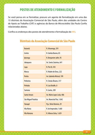 POSTOS DE ATENDIMENTO E FORMALIZAÇÃO
Se você pensa em se formalizar, procure um agente de formalização em uma das
15 distritais da Associação Comercial de São Paulo, além das unidades do Centro
de Apoio ao Trabalho (CAT) e agências do Banco de Microcrédito São Paulo Confia
relacionadas abaixo.

Confira os endereços dos postos de atendimento e formalização do MEI.



            Distritais da Associação Comercial de São Paulo

                Butantã               R. Alvarenga, 591

                Centro                R. Galvão Bueno, 83

                Ipiranga              R. Benjamim Jafet, 95

                Jabaquara             Av. Santa Catarina, 641

                Lapa                  R. Pio XI, 418

                Mooca                 R. Madre de Deus, 222

                Penha                 Av. Gabriela Mistral, 199

                Pinheiros             R. Simão Álvares, 517

                Pirituba              R. Luís Braille, 8

                Santana               R. Jovita, 309

                Santo Amaro           Av. Mário Lopes Leão, 406

                São Miguel Paulista   Av. Marechal Tito, 1.042

                Tatuapé               Pça. Silvio Romero, 29

                Vila Maria            R. do Imperador, 1.660

                Vila Mariana          R. Afonso Celso, 1.659




                                                                             31
 