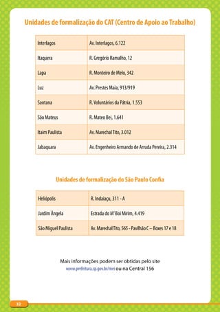 Unidades de formalização do CAT (Centro de Apoio ao Trabalho)

         Interlagos                  Av. Interlagos, 6.122

         Itaquera                    R. Gregório Ramalho, 12

         Lapa                        R. Monteiro de Melo, 342

         Luz                         Av. Prestes Maia, 913/919

         Santana                     R. Voluntários da Pátria, 1.553

         São Mateus                  R. Mateo Bei, 1.641

         Itaim Paulista              Av. Marechal Tito, 3.012

         Jabaquara                   Av. Engenheiro Armando de Arruda Pereira, 2.314




                      Unidades de formalização do São Paulo Confia

         Heliópolis                  R. Indaiaçu, 311 - A

         Jardim Ângela               Estrada do M’ Boi Mirim, 4.419

         São Miguel Paulista         Av. Marechal Tito, 565 - Pavilhão C – Boxes 17 e 18




                       Mais informações podem ser obtidas pelo site
                         www.prefeitura.sp.gov.br/mei ou na Central 156




32
 
