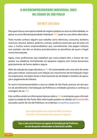 O MICROEMPREENDEDOR INDIVIDUAL (MEI)
                    NA CIDADE DE SÃO PAULO

                               SER MEI É SER LEGAL!

Para quem busca uma oportunidade de negócio próprio ou atua na informalidade, re-
gistrar-se como Microempreendedor Individual (MEI) pode ser uma ótima alternativa.

Todo mundo conhece alguém que trabalha como eletricista, costureira, barbeiro,
manicure, doceira, boleira, pedreiro, artesão, professor particular que dá aulas em
casa, e muitos outros empreendedores que, normalmente, não pagam tributos,
mas também não têm os direitos previdenciários ou benefícios de quem é legal-
mente formalizado.

Agora, esses profissionais que trabalham por conta própria têm a chance de con-
quistar sua cidadania, formalizando um pequeno negócio com menos burocracia,
gratuitamente, de forma rápida e segura.

Além da redução da carga tributária, o MEI foi contemplado com uma série de vanta-
gens para reduzir a burocracia com relação aos mecanismos de formalização (regis-
tro empresarial, inscrições fiscais e licenciamento da atividade) e também de apura-
ção e pagamento de tributos.

Se você é microempreendedor e atua na cidade de São Paulo, procure um dos pos-
tos de atendimento e formalização da Prefeitura e entidades parceiras e conheça as
vantagens de ser MEI.

Esta cartilha contém as informações básicas sobre o MEI e orientações para a formali-
zação na cidade de São Paulo. Mais informações podem ser obtidas no Portal do MEI,
acessado a partir do site da Prefeitura, no endereço www.prefeitura.sp.gov.br/mei.


                  O principal objetivo da criação do MEI é incentivar
                  e facilitar a formalização dos pequenos negócios


          Faça a coisa certa! Procure um agente de formalização da Prefeitura,
                  em um dos postos relacionados no final desta cartilha


6
 