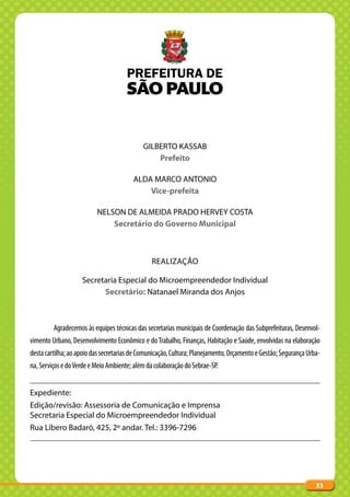 GILBERTO KASSAB
                                                Prefeito

                                        ALDA MARCO ANTONIO
                                            Vice-prefeita

                          NELSON DE ALMEIDA PRADO HERVEY COSTA
                              Secretário do Governo Municipal



                                                REALIZAÇÃO

                    Secretaria Especial do Microempreendedor Individual
                          Secretário: Natanael Miranda dos Anjos



         Agradecemos às equipes técnicas das secretarias municipais de Coordenação das Subprefeituras, Desenvol-
vimento Urbano, Desenvolvimento Econômico e do Trabalho, Finanças, Habitação e Saúde, envolvidas na elaboração
desta cartilha; ao apoio das secretarias de Comunicação, Cultura; Planejamento, Orçamento e Gestão; Segurança Urba-
na, Serviços e do Verde e Meio Ambiente; além da colaboração do Sebrae-SP.


Expediente:
Edição/revisão: Assessoria de Comunicação e Imprensa
Secretaria Especial do Microempreendedor Individual
Rua Líbero Badaró, 425, 2º andar. Tel.: 3396-7296




                                                                                                                 33
 
