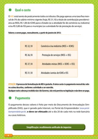 z Qual o custo
O MEI está isento de praticamente todos os tributos. Ele paga apenas uma taxa fixa men-
sal de 5% do salário-mínimo vigente (hoje, R$ 31,10) a título de contribuição previdenci-
ária ao INSS, R$ 1,00 de ICMS para o Estado (se a atividade for de comércio ou indústria)
e/ou R$ 5,00 de ISS para o município (se a atividade for de prestação de serviço).

Valores a serem pagos, mensalmente, a partir de janeiro de 2012:




                    R$ 32,10             Comércio e/ou indústria (INSS + ICMS)


                    R$ 36,10              Prestação de serviços (INSS + ISS)


                    R$ 37,10              Atividades mistas (INSS + ICMS + ISS)


                    R$ 31,10             Atividades isentas de ICMS e ISS


ATENÇÃO: O processo de formalização do MEI é gratuito. O único custo é o pagamento mensal dos valo-
res acima descritos, conforme a atividade a ser exercida.
Qualquer outra cobrança recebida não é do Governo, não está prevista na legislação e não deve ser paga.


z Pagamento
O pagamento desses valores é feito por meio do Documento de Arrecadação Sim-
plificada (DAS), que é gerado pela Internet, no Portal do Empreendedor (www.portal-
doempreendedor.gov.br), e deve ser efetuado até o dia 20 de cada mês na rede bancária
ou casas lotéricas.




                      Simplificação: recolhimento unificado de impostos


8
 
