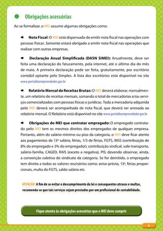 z Obrigações acessórias
Ao se formalizar, o MEI assume algumas obrigações como:

   ¨ Nota Fiscal: O MEI está dispensado de emitir nota fiscal nas operações com
   pessoas físicas. Somente estará obrigado a emitir nota fiscal nas operações que
   realizar com outras empresas.

   ¨ Declaração Anual Simplificada (DASN SIMEI): Anualmente, deve ser
   feita uma declaração do faturamento, pela internet, até o último dia do mês
   de maio. A primeira declaração pode ser feita, gratuitamente, por escritório
   contábil optante pelo Simples. A lista dos escritórios está disponível no site
   www.portaldoempreendedor.gov.br

   ¨ Relatório Mensal de Receitas Brutas: O MEI deverá elaborar, mensalmen-
   te, um relatório de receitas mensais, somando o total de mercadorias e/ou servi-
   ços comercializados com pessoas físicas e jurídicas. Toda a mercadoria adquirida
   pelo MEI deverá ser acompanhada de nota fiscal, que deverá ser anexada ao
   relatório mensal. O Relatório está disponível no site www.portaldoempreendedor.gov.br

   ¨ Obrigações do MEI que contratar empregado: O empregado contrata-
   do pelo MEI tem os mesmos direitos dos empregados de qualquer empresa.
   Portanto, além do salário-mínimo ou piso da categoria, o MEI deve ficar atento
   aos pagamentos de 13º salário, férias, 1/3 de férias, FGTS, INSS (contribuição de
   8% do empregado e 3% do empregador), contribuição sindical, vale-transporte,
   salário-família, CAGED, RAIS (exceto a negativa), PIS; devendo observar, ainda,
   a convenção coletiva do sindicato da categoria. Se for demitido, o empregado
   tem direito a todos os valores rescisórios como: aviso-prévio, 13º, férias propor-
   cionais, multa do FGTS, saldo salário etc.


    ATENÇÃO: A fim de se evitar o descumprimento da lei e consequentes atrasos e multas,
    recomenda-se que tais serviços sejam prestados por um profissional de contabilidade.




             Fique atento às obrigações acessórias que o MEI deve cumprir


                                                                                           9
 