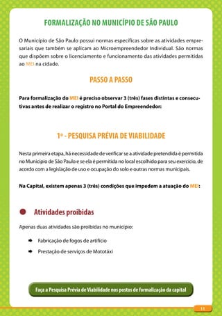 FORMALIZAÇÃO NO MUNICÍPIO DE SÃO PAULO
O Município de São Paulo possui normas específicas sobre as atividades empre-
sariais que também se aplicam ao Microempreendedor Individual. São normas
que dispõem sobre o licenciamento e funcionamento das atividades permitidas
ao MEI na cidade.


                                  PASSO A PASSO

Para formalização do MEI é preciso observar 3 (três) fases distintas e consecu-
tivas antes de realizar o registro no Portal do Empreendedor:




                  1º - PESQUISA PRÉVIA DE VIABILIDADE
Nesta primeira etapa, há necessidade de verificar se a atividade pretendida é permitida
no Município de São Paulo e se ela é permitida no local escolhido para seu exercício, de
acordo com a legislação de uso e ocupação do solo e outras normas municipais.


Na Capital, existem apenas 3 (três) condições que impedem a atuação do MEI:




z Atividades proibidas
Apenas duas atividades são proibidas no município:

    ¨    Fabricação de fogos de artifício

    ¨    Prestação de serviços de Mototáxi




        Faça a Pesquisa Prévia de Viabilidade nos postos de formalização da capital


                                                                                      11
 