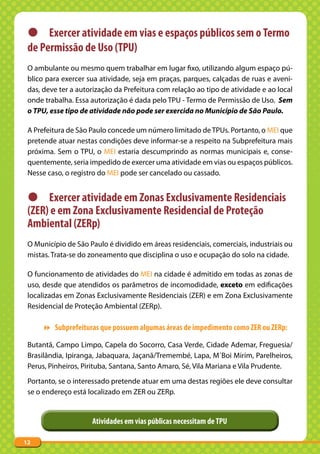 z Exercer atividade em vias e espaços públicos sem o Termo
 de Permissão de Uso (TPU)
 O ambulante ou mesmo quem trabalhar em lugar fixo, utilizando algum espaço pú-
 blico para exercer sua atividade, seja em praças, parques, calçadas de ruas e aveni-
 das, deve ter a autorização da Prefeitura com relação ao tipo de atividade e ao local
 onde trabalha. Essa autorização é dada pelo TPU - Termo de Permissão de Uso. Sem
 o TPU, esse tipo de atividade não pode ser exercida no Município de São Paulo.

 A Prefeitura de São Paulo concede um número limitado de TPUs. Portanto, o MEI que
 pretende atuar nestas condições deve informar-se a respeito na Subprefeitura mais
 próxima. Sem o TPU, o MEI estaria descumprindo as normas municipais e, conse-
 quentemente, seria impedido de exercer uma atividade em vias ou espaços públicos.
 Nesse caso, o registro do MEI pode ser cancelado ou cassado.


 z Exercer atividade em Zonas Exclusivamente Residenciais
 (ZER) e em Zona Exclusivamente Residencial de Proteção
 Ambiental (ZERp)
 O Município de São Paulo é dividido em áreas residenciais, comerciais, industriais ou
 mistas. Trata-se do zoneamento que disciplina o uso e ocupação do solo na cidade.

 O funcionamento de atividades do MEI na cidade é admitido em todas as zonas de
 uso, desde que atendidos os parâmetros de incomodidade, exceto em edificações
 localizadas em Zonas Exclusivamente Residenciais (ZER) e em Zona Exclusivamente
 Residencial de Proteção Ambiental (ZERp).

      Subprefeituras que possuem algumas áreas de impedimento como ZER ou ZERp:

 Butantã, Campo Limpo, Capela do Socorro, Casa Verde, Cidade Ademar, Freguesia/
 Brasilândia, Ipiranga, Jabaquara, Jaçanã/Tremembé, Lapa, M´Boi Mirim, Parelheiros,
 Perus, Pinheiros, Pirituba, Santana, Santo Amaro, Sé, Vila Mariana e Vila Prudente.
 Portanto, se o interessado pretende atuar em uma destas regiões ele deve consultar
 se o endereço está localizado em ZER ou ZERp.


                     Atividades em vias públicas necessitam de TPU

12
 