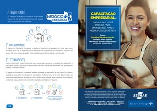 24
1° atendimento
O Agente de Orientação Empresarial irá aplicar o diagnóstico empresarial com você para poder
identificar quais são as ferramentas mais indicadas para implantação na sua empresa, classificadas
dentro dos cinco temas de gestão. Todas as informações fornecidas são confidenciais.
2° atendimento
Neste atendimento, o agente retorna à sua empresa para apresentar o resultado do diagnóstico e
lhe orientar sobre a aplicação das ferramentas indicadas. Irá também apresentar seu desempenho
perante o mercado atuante.
O Agente de Orientação Empresarial também orientará na elaboração de seu Plano Fácil básico
para iniciar suas ações de utilização do seu Caderno de Ferramentas, onde você determinará suas
prioridades para melhorar seu negócio com o auxílio deste material. Neste momento, você também
poderá dar a sua opinião sobre o trabalho realizado pelo Negócio a Negócio.
ATENDIMENTO
O Negócio a Negócio contempla duas visitas
anuais na sua empresa, oportunizando a cada
ano um novo ciclo de melhorias.
1° atendimento 2° atendimento
Você poderá receber uma ligação da
Central de Relacionamento Sebrae para
avaliar o nosso atendimento.
CAPACITAÇÃO
EMPRESARIAL.
TUDOOQUE VOCÊ
PRECISAPARA
EMPREENDERMAISE
MELHOR,OSEBRAETEM.
São diversas capacitações entre cursos, oficinas, workshops,
seminários, clínicas tecnológicas e consultorias de longa
duração. Se você ainda planeja um negócio, já tem algum tipo
de experiência, é microempreendedor individual ou dono de
micro ou pequena empresa, suas soluções estão no Sebrae.
• EMPREENDEDORISMO • FINANÇAS • GESTÃO
• INOVAÇÃO • MERCADO E VENDAS • PESSOAS
• PLANEJAMENTO • AGRONEGÓCIOS
Acesse
lojavirtual.ba.sebrae.com.br,
conheça nossa agenda,
identifique a melhor capacitação
para você e se inscreva.
 