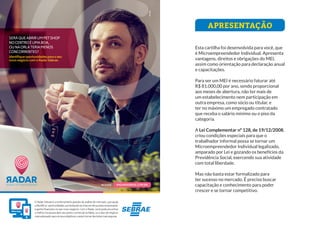 APRESENTAÇÃO
Esta cartilha foi desenvolvida para você, que
é Microempreendedor Individual. Apresenta
vantagens, direitos e obrigações do MEI,
assim como orientação para declaração anual
e capacitações.
Para ser um MEI é necessário faturar até
R$ 81.000,00 por ano, sendo proporcional
aos meses de abertura, não ter mais de
um estabelecimento nem participação em
outra empresa, como sócio ou titular, e
ter no máximo um empregado contratado
que receba o salário mínimo ou o piso da
categoria.
A Lei Complementar nº 128, de 19/12/2008,
criou condições especiais para que o
trabalhador informal possa se tornar um
Microempreendedor Individual legalizado,
amparado por Lei e gozando os benefícios da
Previdência Social, exercendo sua atividade
com total liberdade.
Mas não basta estar formalizado para
ter sucesso no mercado. É preciso buscar
capacitação e conhecimento para poder
crescer e se tornar competitivo.
SERÁQUEABRIRUMPETSHOP
NOCENTROÉUMABOA,
OUNAORLATERIAMENOS
CONCORRENTES?
Identifique oportunidades para o seu
novo negócio com o Radar Sebrae.
O Radar Sebrae é uma ferramenta gratuita de análise de mercado, que ajuda
aidentificar oportunidades,aumentandoaschancesdesucessoempresarial
e ganho financeiro no seu novo negócio. Com o Radar, você pode encontrar
o melhor local para abrir seu ponto comercial na Bahia, ou o tipo de negócio
maisadequadoparaosseusobjetivos,eassimtomardecisõesmaisseguras.
RADARSEBRAE.COM.BR
ACESSE:
ESQUEMA DE CORES
C: 0 M: 92 Y: 30 K: 31
R: 172 G: 44 B: 83
Pantone: 215C
C: 0 M: 80 Y: 30 K: 0
R: 230 G: 84 B: 119
Pantone: 184C
C: 0 M: 0 Y: 0 K: 80
R: 88 G: 88 B: 88
Pantone: 425C
C: 0 M: 0 Y: 0 K: 50
R: 155 G: 155 B: 155
Pantone: 422C
C: 100 M: 40 Y: 0 K: 0
R: 0 G: 120 B: 86
Pantone: 285C
C: 100 M: 40 Y: 0 K: 0
R: 0 G: 120 B: 86
Pantone: 285C
APLICAÇÃO PADRÃO TONS DE CINZA APLICAÇÃO CHAPADA
C: 15 M: 90 Y: 40 K: 0
R: 204 G: 59 B: 100
Pantone: Rubine Red C
FONTES:
NOVECENTO SANS WIDE BOLD
ABCDEFGHIJKLMNOPQRSTUVWXYZ
1234567890.,;:!?@#$%&*()[]{}
NOVECENTO SANS WIDE BOOK
ABCDEFGHIJKLMNOPQRSTUVWXYZ
1234567890.,;:!?@#$%&*()[]{}
SiteeApp
 