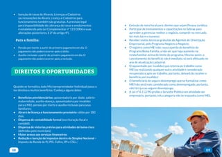 08 09
• Isenção de taxas de Alvarás, Licenças e Cadastros
(as renovações do Alvará, Licença e Cadastros para
funcionamento também são gratuitas. A previsão legal
para impossibilidade de cobrança de taxas e emolumentos
é estabelecida pela Lei Complementar nº 123/2006 e suas
alterações posteriores, § 3º do artigo 4º).
Para a família:
• Pensão por morte: a partir do primeiro pagamento em dia. O
pagamento não poderá ocorrer após o óbito;
• Auxílio-reclusão: a partir do primeiro pagamento em dia. O
pagamento não poderá ocorrer após a reclusão.
Quando se formaliza, todo Microempreendedor Individual passa a
ter direitos e muitos benefícios. Conheça alguns deles:
• Benefícios previdenciários: aposentadoria por idade, salário-
maternidade, auxílio-doença, aposentadoria por invalidez
para o MEI, pensão por morte e auxílio-reclusão para seus
familiares;
• Alvará de licença e funcionamento provisório válido por 180
dias;
• Dispensa de contabilidade formal (escrituração fiscal e
contábil);
• Dispensa de vistorias prévias para atividades de baixo risco
(definidas pelo município);
• Maior acesso aos serviços financeiros;
• Redução e isenção de impostos dentro do Simples Nacional –
Imposto de Renda de PJ, PIS, Cofins, IPI e CSLL;
• Tratamento diferenciado em licitações da Administração
Pública, principalmente em municípios que estejam com a Lei
Geral implementada;
• Emissão de nota fiscal para clientes que sejam Pessoa Jurídica;
• Participar de treinamentos e capacitações no Sebrae para
aprender a gerenciar melhor o negócio, competir no mercado,
ter mais lucro e sucesso;
• Receber visitas técnicas gratuitas de Agentes de Orientação
Empresarial, pelo Programa Negócio a Negócio;
• O registro como MEI não causa a perda do benefício do
Programa Bolsa Família, a não ser que haja aumento na
renda familiar acima do limite do programa. Mesmo assim, o
cancelamento do benefício não é imediato, só será efetuado no
ano de atualização cadastral;
• O aposentado por invalidez que retorna ao trabalho como
MEI ou realizando qualquer outra atividade é considerado
recuperado e apto ao trabalho, portanto, deixará de receber o
benefício por invalidez;
• O beneficiário de seguro desemprego que se formalizar como
MEI não será mais considerado como desempregado, portanto,
não fará jus ao seguro desemprego;
• A Lei nº 8.112/90 proíbe o Servidor Público em atividade ser
empresário, portanto, esta categoria não se enquadra como MEI.
DIREITOS E OPORTUNIDADES
 