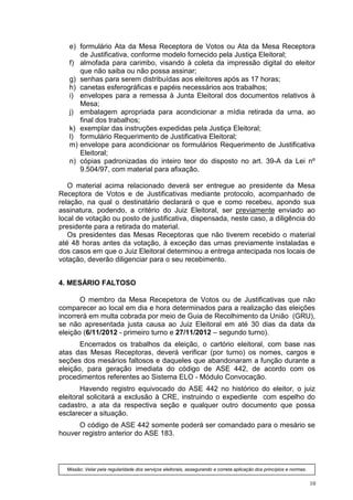 e) formulário Ata da Mesa Receptora de Votos ou Ata da Mesa Receptora
      de Justificativa, conforme modelo fornecido pela Justiça Eleitoral;
   f) almofada para carimbo, visando à coleta da impressão digital do eleitor
      que não saiba ou não possa assinar;
   g) senhas para serem distribuídas aos eleitores após as 17 horas;
   h) canetas esferográficas e papéis necessários aos trabalhos;
   i) envelopes para a remessa à Junta Eleitoral dos documentos relativos à
      Mesa;
   j) embalagem apropriada para acondicionar a mídia retirada da urna, ao
      final dos trabalhos;
   k) exemplar das instruções expedidas pela Justiça Eleitoral;
   l) formulário Requerimento de Justificativa Eleitoral;
   m) envelope para acondicionar os formulários Requerimento de Justificativa
      Eleitoral;
   n) cópias padronizadas do inteiro teor do disposto no art. 39-A da Lei nº
      9.504/97, com material para afixação.

   O material acima relacionado deverá ser entregue ao presidente da Mesa
Receptora de Votos e de Justificativas mediante protocolo, acompanhado de
relação, na qual o destinatário declarará o que e como recebeu, apondo sua
assinatura, podendo, a critério do Juiz Eleitoral, ser previamente enviado ao
local de votação ou posto de justificativa, dispensada, neste caso, a diligência do
presidente para a retirada do material.
   Os presidentes das Mesas Receptoras que não tiverem recebido o material
até 48 horas antes da votação, à exceção das urnas previamente instaladas e
dos casos em que o Juiz Eleitoral determinou a entrega antecipada nos locais de
votação, deverão diligenciar para o seu recebimento.


4. MESÁRIO FALTOSO

       O membro da Mesa Recepetora de Votos ou de Justificativas que não
comparecer ao local em dia e hora determinados para a realização das eleições
incorrerá em multa cobrada por meio de Guia de Recolhimento da União (GRU),
se não apresentada justa causa ao Juiz Eleitoral em até 30 dias da data da
eleição (6/11/2012 - primeiro turno e 27/11/2012 – segundo turno).
       Encerrados os trabalhos da eleição, o cartório eleitoral, com base nas
atas das Mesas Receptoras, deverá verificar (por turno) os nomes, cargos e
seções dos mesários faltosos e daqueles que abandonaram a função durante a
eleição, para geração imediata do código de ASE 442, de acordo com os
procedimentos referentes ao Sistema ELO - Módulo Convocação.
       Havendo registro equivocado do ASE 442 no histórico do eleitor, o juiz
eleitoral solicitará a exclusão à CRE, instruindo o expediente com espelho do
cadastro, a ata da respectiva seção e qualquer outro documento que possa
esclarecer a situação.
      O código de ASE 442 somente poderá ser comandado para o mesário se
houver registro anterior do ASE 183.



  Missão: Velar pela regularidade dos serviços eleitorais, assegurando a correta aplicação dos princípios e normas.


                                                                                                                      10
 