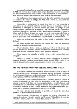 Sendo deferida justificativa, o cartório providenciará a comando do código
de ASE 175 (motivo 1) no histórico da inscrição do eleitor, devendo ser juntado
aos autos relatório emitido pelo Sistema ELO que comprove o processamento.
Após a adoção desse procedimento, os autos deverão ser arquivados.
       Na hipótese de dispensa do recolhimento da multa, o cartório comandará
no histórico do eleitor o código de ASE 078, motivo 2, arquivando-se
posteriormente o processo.
        Requerido o arbitramento de multa (ver item 4.3) ou indeferida a
justificativa, o juiz eleitoral proferirá decisão fixando o respectivo valor e
determinará a intimação do mesário faltoso, por oficial de justiça ou por
correspondência com aviso de recebimento - AR, para que efetue o pagamento
ou ofereça recurso no prazo de 3 dias. Na mesma oportunidade, o mesário
faltoso será cientificado de que, não sendo interposto recurso, deverá efetuar o
pagamento da multa no prazo de 30 dias, a contar do trânsito em julgado da
decisão, que, neste caso, ocorrerá no dia seguinte ao fim do prazo recursal.
       Antes do arbitramento da multa, o Juiz ouvirá o Ministério Público
Eleitoral.
      O prazo recursal será contado da juntada aos autos do mandado
cumprido ou do aviso de recebimento-AR.
       Reconsiderada a decisão pelo Juiz Eleitoral, em face da interposição de
recurso, deverão ser intimados o eleitor e o Ministério Público Eleitoral, podendo
este último recorrer, no mesmo prazo (3 dias), se assim entender.
     Para recorrer da decisão, o eleitor deverá estar representado por
advogado.
        Quitado o débito, o cartório eleitoral deverá regularizar a situação
cadastral do eleitor mediante comando do código de ASE 078 ( motivo 1) no
histórico da sua inscrição, após o que os autos deverão ser arquivados.


4.1.2 NÃO COMPARECIMENTO DO MESÁRIO NO PRAZO DE 30 DIAS

       Caso deixe o mesário de comparecer em cartório no prazo de 30 dias que
lhes são facultados para apresentar justificativa, o chefe do cartório certificará
nos autos a ocorrência, com posterior conclusão ao Juiz Eleitoral, que arbitrará a
multa, após ouvir o Ministério Público Eleitoral.
        Arbitrada a multa, o mesário faltoso será intimado, por oficial de justiça
ou por correspondência com aviso de recebimento - AR, para que ofereça
recurso no prazo de 3 dias. Na mesma oportunidade, o mesário faltoso será
cientificado de que, não sendo interposto recurso, deverá efetuar o pagamento
da multa no prazo de 30 dias, a contar do trânsito em julgado da decisão, que,
neste caso, ocorrerá no dia seguinte ao fim do prazo recursal.
     O prazo recursal será contado da juntada aos autos do respectivo
mandado ou do aviso de recebimento-AR.
       Reconsiderada a decisão pelo juiz eleitoral em face de interposição de
recurso, deverão ser intimados o eleitor e o Ministério Público Eleitoral, podendo
este último recorrer, no mesmo prazo (3 dias), se assim entender.

  Missão: Velar pela regularidade dos serviços eleitorais, assegurando a correta aplicação dos princípios e normas.


                                                                                                                      12
 