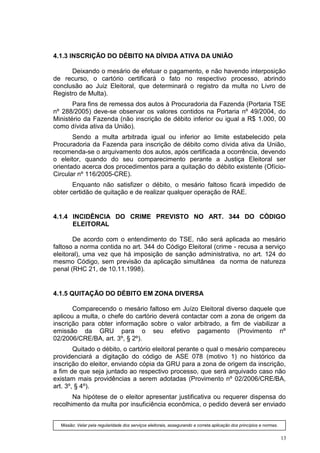 4.1.3 INSCRIÇÃO DO DÉBITO NA DÍVIDA ATIVA DA UNIÃO

      Deixando o mesário de efetuar o pagamento, e não havendo interposição
de recurso, o cartório certificará o fato no respectivo processo, abrindo
conclusão ao Juiz Eleitoral, que determinará o registro da multa no Livro de
Registro de Multa).
       Para fins de remessa dos autos à Procuradoria da Fazenda (Portaria TSE
nº 288/2005) deve-se observar os valores contidos na Portaria nº 49/2004, do
Ministério da Fazenda (não inscrição de débito inferior ou igual a R$ 1.000, 00
como dívida ativa da União).
       Sendo a multa arbitrada igual ou inferior ao limite estabelecido pela
Procuradoria da Fazenda para inscrição de débito como dívida ativa da União,
recomenda-se o arquivamento dos autos, após certificada a ocorrência, devendo
o eleitor, quando do seu comparecimento perante a Justiça Eleitoral ser
orientado acerca dos procedimentos para a quitação do débito existente (Ofício-
Circular nº 116/2005-CRE).
       Enquanto não satisfizer o débito, o mesário faltoso ficará impedido de
obter certidão de quitação e de realizar qualquer operação de RAE.


4.1.4 INCIDÊNCIA DO CRIME PREVISTO NO ART. 344 DO CÓDIGO
      ELEITORAL

       De acordo com o entendimento do TSE, não será aplicada ao mesário
faltoso a norma contida no art. 344 do Código Eleitoral (crime - recusa a serviço
eleitoral), uma vez que há imposição de sanção administrativa, no art. 124 do
mesmo Código, sem previsão da aplicação simultânea da norma de natureza
penal (RHC 21, de 10.11.1998).


4.1.5 QUITAÇÃO DO DÉBITO EM ZONA DIVERSA

       Comparecendo o mesário faltoso em Juízo Eleitoral diverso daquele que
aplicou a multa, o chefe do cartório deverá contactar com a zona de origem da
inscrição para obter informação sobre o valor arbitrado, a fim de viabilizar a
emissão da GRU para o seu efetivo pagamento (Provimento nº
02/2006/CRE/BA, art. 3º, § 2º).
        Quitado o débito, o cartório eleitoral perante o qual o mesário compareceu
providenciará a digitação do código de ASE 078 (motivo 1) no histórico da
inscrição do eleitor, enviando cópia da GRU para a zona de origem da inscrição,
a fim de que seja juntado ao respectivo processo, que será arquivado caso não
existam mais providências a serem adotadas (Provimento nº 02/2006/CRE/BA,
art. 3º, § 4º).
       Na hipótese de o eleitor apresentar justificativa ou requerer dispensa do
recolhimento da multa por insuficiência econômica, o pedido deverá ser enviado


  Missão: Velar pela regularidade dos serviços eleitorais, assegurando a correta aplicação dos princípios e normas.


                                                                                                                      13
 