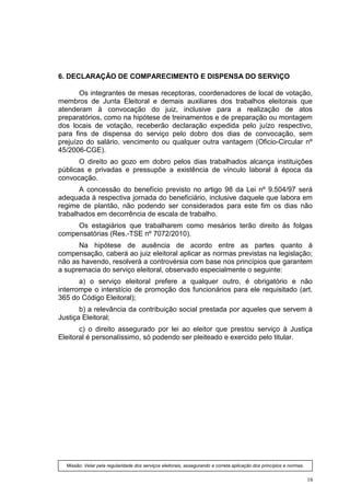 6. DECLARAÇÃO DE COMPARECIMENTO E DISPENSA DO SERVIÇO

       Os integrantes de mesas receptoras, coordenadores de local de votação,
membros de Junta Eleitoral e demais auxiliares dos trabalhos eleitorais que
atenderam à convocação do juiz, inclusive para a realização de atos
preparatórios, como na hipótese de treinamentos e de preparação ou montagem
dos locais de votação, receberão declaração expedida pelo juízo respectivo,
para fins de dispensa do serviço pelo dobro dos dias de convocação, sem
prejuízo do salário, vencimento ou qualquer outra vantagem (Oficio-Circular nº
45/2006-CGE).
       O direito ao gozo em dobro pelos dias trabalhados alcança instituições
públicas e privadas e pressupõe a existência de vínculo laboral à época da
convocação.
       A concessão do benefício previsto no artigo 98 da Lei nº 9.504/97 será
adequada à respectiva jornada do beneficiário, inclusive daquele que labora em
regime de plantão, não podendo ser considerados para este fim os dias não
trabalhados em decorrência de escala de trabalho.
     Os estagiários que trabalharem como mesários terão direito às folgas
compensatórias (Res.-TSE nº 7072/2010).
      Na hipótese de ausência de acordo entre as partes quanto à
compensação, caberá ao juiz eleitoral aplicar as normas previstas na legislação;
não as havendo, resolverá a controvérsia com base nos princípios que garantem
a supremacia do serviço eleitoral, observado especialmente o seguinte:
       a) o serviço eleitoral prefere a qualquer outro, é obrigatório e não
interrompe o interstício de promoção dos funcionários para ele requisitado (art.
365 do Código Eleitoral);
       b) a relevância da contribuição social prestada por aqueles que servem à
Justiça Eleitoral;
       c) o direito assegurado por lei ao eleitor que prestou serviço à Justiça
Eleitoral é personalíssimo, só podendo ser pleiteado e exercido pelo titular.




  Missão: Velar pela regularidade dos serviços eleitorais, assegurando a correta aplicação dos princípios e normas.


                                                                                                                      16
 