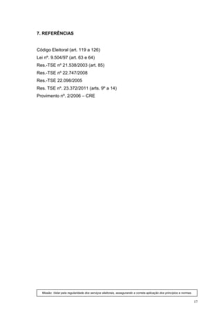 7. REFERÊNCIAS


Código Eleitoral (art. 119 a 126)
Lei nº. 9.504/97 (art. 63 e 64)
Res.-TSE nº 21.538/2003 (art. 85)
Res.-TSE nº 22.747/2008
Res.-TSE 22.098/2005
Res. TSE nº. 23.372/2011 (arts. 9º a 14)
Provimento nº. 2/2006 – CRE




  Missão: Velar pela regularidade dos serviços eleitorais, assegurando a correta aplicação dos princípios e normas.


                                                                                                                      17
 