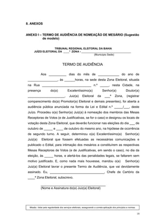 8. ANEXOS


ANEXO I – TERMO DE AUDIÊNCIA DE NOMEAÇÃO DE MESÁRIO (Sugestão
          de modelo)


                   TRIBUNAL REGIONAL ELEITORAL DA BAHIA
      JUÍZO ELEITORAL DA ____ª ZONA - __________________________________
                                               (Município Sede)


                                    TERMO DE AUDIÊNCIA

             Aos __________ dias do mês de ____________ do ano de
 _________________, às ______horas, na sede desta Zona Eleitoral, situada
 na Rua ____________________________ n.º _____, nesta Cidade, na
 presença               do(a)             Excelentíssimo(a)                    Senhor(a)                Doutor(a)
 _____________________,                     Juiz(a)       Eleitoral       da      ___ª       Zona,       (registrar
 comparecimento do(a) Promotor(a) Eleitoral e demais presentes), foi aberta a
 audiência pública anunciada na forma da Lei e Edital n.º _____/___, deste
 Juízo. Procedeu o(a) Senhor(a) Juiz(a) à nomeação dos membros das Mesas
 Receptoras de Votos (e de Justificativas, se for o caso) e designou os locais de
 votação desta Zona Eleitoral, que deverão funcionar nas eleições do dia ___ de
 outubro de _____ e ____ de outubro do mesmo ano, na hipótese de ocorrência
 de segundo turno. A seguir, determinou o(a) Excelentíssimo(a)                                          Senhor(a)
 Juiz(a)      Eleitoral que fossem efetuadas as necessárias comunicações e
 publicado o Edital, para intimação dos mesários a constituírem as respectivas
 Mesas Receptoras de Votos (e de Justificativas, em sendo o caso), no dia da
 eleição, às _____ horas, e alertá-los das penalidades legais, se faltarem sem
 motivo justificado. E, como nada mais houvesse, mandou o(a)                                            Senhor(a)
 Juiz(a) Eleitoral lavrar o presente Termo de Audiência, que vai devidamente
 assinado. Eu, _______________________________, Chefe de Cartório da
 ____ª Zona Eleitoral, subscrevo.

             _____________________________________
             (Nome e Assinatura do(a) Juiz(a) Eleitoral)




  Missão: Velar pela regularidade dos serviços eleitorais, assegurando a correta aplicação dos princípios e normas.


                                                                                                                      18
 
