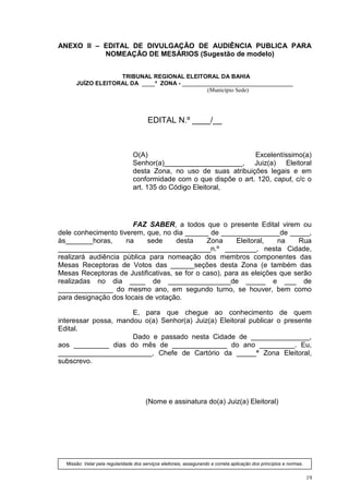 ANEXO II – EDITAL DE DIVULGAÇÃO DE AUDIÊNCIA PUBLICA PARA
           NOMEAÇÃO DE MESÁRIOS (Sugestão de modelo)


                   TRIBUNAL REGIONAL ELEITORAL DA BAHIA
      JUÍZO ELEITORAL DA ____ª ZONA - __________________________________
                                              (Município Sede)




                                        EDITAL N.º ____/__



                                 O(A)                                Excelentíssimo(a)
                                 Senhor(a)____________________, Juiz(a) Eleitoral
                                 desta Zona, no uso de suas atribuições legais e em
                                 conformidade com o que dispõe o art. 120, caput, c/c o
                                 art. 135 do Código Eleitoral,




                       FAZ SABER, a todos que o presente Edital virem ou
dele conhecimento tiverem, que, no dia ______ de _______________de _____,
às_______horas,      na    sede     desta     Zona     Eleitoral,   na    Rua
_______________________________________n.º ________, nesta Cidade,
realizará audiência pública para nomeação dos membros componentes das
Mesas Receptoras de Votos das ______seções desta Zona (e também das
Mesas Receptoras de Justificativas, se for o caso), para as eleições que serão
realizadas no dia ____ de ________________de _____ e ___ de
______________ do mesmo ano, em segundo turno, se houver, bem como
para designação dos locais de votação.

                      E, para que chegue ao conhecimento de quem
interessar possa, mandou o(a) Senhor(a) Juiz(a) Eleitoral publicar o presente
Edital.
                      Dado e passado nesta Cidade de _______________,
aos _________ dias do mês de ______________ do ano _________. Eu,
________________________, Chefe de Cartório da _____ª Zona Eleitoral,
subscrevo.




                                       (Nome e assinatura do(a) Juiz(a) Eleitoral)




  Missão: Velar pela regularidade dos serviços eleitorais, assegurando a correta aplicação dos princípios e normas.


                                                                                                                      19
 