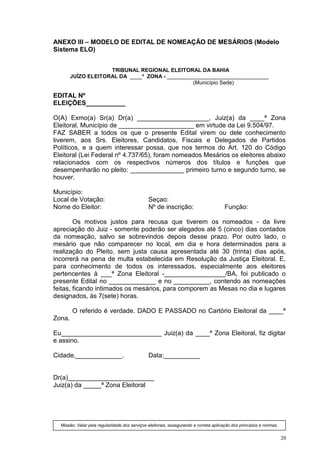 ANEXO III – MODELO DE EDITAL DE NOMEAÇÃO DE MESÁRIOS (Modelo
Sistema ELO)


                     TRIBUNAL REGIONAL ELEITORAL DA BAHIA
        JUÍZO ELEITORAL DA ____ª ZONA - __________________________________
                                                 (Município Sede)

EDITAL Nº
ELEIÇÕES___________

O(A) Exmo(a) Sr(a) Dr(a) ____________________, Juiz(a) da ____ª Zona
Eleitoral, Município de _____________________ em virtude da Lei 9.504/97.
FAZ SABER a todos os que o presente Edital virem ou dele conhecimento
tiverem, aos Srs. Eleitores, Candidatos, Fiscais e Delegados de Partidos
Políticos, e a quem interessar possa, que nos termos do Art. 120 do Código
Eleitoral (Lei Federal nº 4.737/65), foram nomeados Mesários os eleitores abaixo
relacionados com os respectivos números dos títulos e funções que
desempenharão no pleito: _______________ primeiro turno e segundo turno, se
houver.

Município:
Local de Votação:                              Seçao:
Nome do Eleitor:                               Nº de inscrição:                        Função:

        Os motivos justos para recusa que tiverem os nomeados - da livre
apreciação do Juiz - somente poderão ser alegados até 5 (cinco) dias contados
da nomeação, salvo se sobrevindos depois desse prazo. Por outro lado, o
mesário que não comparecer no local, em dia e hora determinados para a
realização do Pleito, sem justa causa apresentada até 30 (trinta) dias após,
incorrerá na pena de multa estabelecida em Resolução da Justiça Eleitoral. E,
para conhecimento de todos os interessados, especialmente aos eleitores
pertencentes à ___ª Zona Eleitoral -_________________/BA, foi publicado o
presente Edital no _____________ e no __________, contendo as nomeações
feitas, ficando intimados os mesários, para comporem as Mesas no dia e lugares
designados, às 7(sete) horas.

        O referido é verdade. DADO E PASSADO no Cartório Eleitoral da ____ª
Zona.

Eu____________________________ Juiz(a) da ____ª Zona Eleitoral, fiz digitar
e assino.

Cidade,_____________.                          Data:__________


Dr(a)________________________
Juiz(a) da _____ª Zona Eleitoral




  Missão: Velar pela regularidade dos serviços eleitorais, assegurando a correta aplicação dos princípios e normas.


                                                                                                                      20
 
