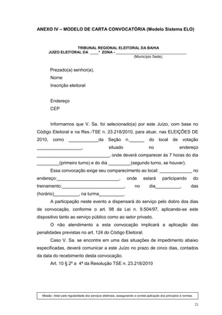 ANEXO IV – MODELO DE CARTA CONVOCATÓRIA (Modelo Sistema ELO)



                     TRIBUNAL REGIONAL ELEITORAL DA BAHIA
        JUÍZO ELEITORAL DA ____ª ZONA - __________________________________
                                                 (Município Sede)


        Prezado(a) senhor(a),
        Nome
        Inscrição eleitoral


        Endereço
        CEP


        Informamos que V. Sa. foi selecionado(a) por este Juízo, com base no
Código Eleitoral e na Res.-TSE n. 23.218/2010, para atuar, nas ELEIÇÕES DE
2010,     como       ____________da                Seção        n.______          do     local     de      votação
__________________,                                situado                        no                     endereço
_____________________________, onde deverá comparecer às 7 horas do dia
_________(primeiro turno) e do dia _________(segundo turno, se houver).
        Essa convocação exige seu comparecimento ao local: _____________ no
endereço:_________________________,                              onde        estará         participando              do
treinamento:_________________________,                                 no         dia__________,                 das
(horário)__________, na turma__________.
        A participação neste evento a dispensará do serviço pelo dobro dos dias
de convocação, conforme o art. 98 da Lei n. 9.504/97, aplicando-se este
dispositivo tanto ao serviço público como ao setor privado.
        O não atendimento a esta convocação implicará a aplicação das
penalidades previstas no art. 124 do Código Eleitoral.
        Caso V. Sa. se encontre em uma das situações de impedimento abaixo
especificadas, deverá comunicar a este Juízo no prazo de cinco dias, contados
da data do recebimento desta convocação.
        Art. 10 § 2º a 4ª da Resolução TSE n. 23.218/2010




  Missão: Velar pela regularidade dos serviços eleitorais, assegurando a correta aplicação dos princípios e normas.


                                                                                                                      21
 