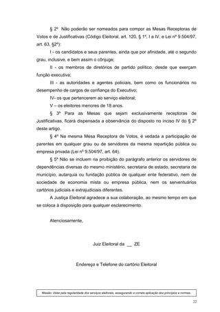 § 2º Não poderão ser nomeados para compor as Mesas Receptoras de
Votos e de Justificativas (Código Eleitoral, art. 120, § 1º, I a IV, e Lei nº 9.504/97,
art. 63, §2º):
         I - os candidatos e seus parentes, ainda que por afinidade, até o segundo
grau, inclusive, e bem assim o cônjuge;
         II - os membros de diretórios de partido político, desde que exerçam
função executiva;
         III - as autoridades e agentes policiais, bem como os funcionários no
desempenho de cargos de confiança do Executivo;
         IV- os que pertencerem ao serviço eleitoral;
         V – os eleitores menores de 18 anos.
         § 3º Para as Mesas que sejam exclusivamente receptoras de
Justificativas, ficará dispensada a observância do disposto no inciso IV do § 2º
deste artigo.
         § 4º Na mesma Mesa Receptora de Votos, é vedada a participação de
parentes em qualquer grau ou de servidores da mesma repartição pública ou
empresa privada (Lei nº 9.504/97, art. 64).
         § 5º Não se incluem na proibição do parágrafo anterior os servidores de
dependências diversas do mesmo ministério, secretaria de estado, secretaria de
município, autarquia ou fundação pública de qualquer ente federativo, nem de
sociedade de economia mista ou empresa pública, nem os serventuários
cartórios judiciais e extrajudiciais diferentes.
         A Justiça Eleitoral agradece a sua colaboração, ao mesmo tempo em que
se coloca à disposição para qualquer esclarecimento.


         Atenciosamente,




                                         Juiz Eleitoral da __ ZE



                            Endereço e Telefone do cartório Eleitoral




   Missão: Velar pela regularidade dos serviços eleitorais, assegurando a correta aplicação dos princípios e normas.


                                                                                                                       22
 