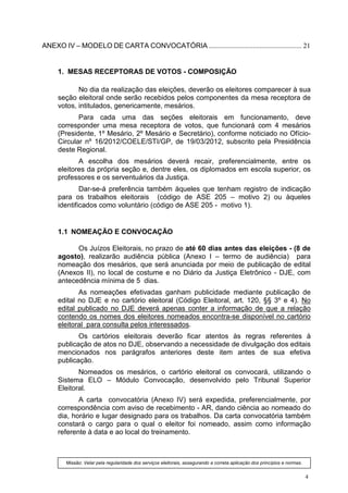 ANEXO IV – MODELO DE CARTA CONVOCATÓRIA ..................................................... 21


     1. MESAS RECEPTORAS DE VOTOS - COMPOSIÇÃO

            No dia da realização das eleições, deverão os eleitores comparecer à sua
     seção eleitoral onde serão recebidos pelos componentes da mesa receptora de
     votos, intitulados, genericamente, mesários.
            Para cada uma das seções eleitorais em funcionamento, deve
     corresponder uma mesa receptora de votos, que funcionará com 4 mesários
     (Presidente, 1º Mesário, 2º Mesário e Secretário), conforme noticiado no Ofício-
     Circular nº 16/2012/COELE/STI/GP, de 19/03/2012, subscrito pela Presidência
     deste Regional.
            A escolha dos mesários deverá recair, preferencialmente, entre os
     eleitores da própria seção e, dentre eles, os diplomados em escola superior, os
     professores e os serventuários da Justiça.
             Dar-se-á preferência também àqueles que tenham registro de indicação
     para os trabalhos eleitorais (código de ASE 205 – motivo 2) ou àqueles
     identificados como voluntário (código de ASE 205 - motivo 1).


     1.1 NOMEAÇÃO E CONVOCAÇÃO

           Os Juízos Eleitorais, no prazo de até 60 dias antes das eleições - (8 de
     agosto), realizarão audiência pública (Anexo I – termo de audiência) para
     nomeação dos mesários, que será anunciada por meio de publicação de edital
     (Anexos II), no local de costume e no Diário da Justiça Eletrônico - DJE, com
     antecedência mínima de 5 dias.
            As nomeações efetivadas ganham publicidade mediante publicação de
     edital no DJE e no cartório eleitoral (Código Eleitoral, art. 120, §§ 3º e 4). No
     edital publicado no DJE deverá apenas conter a informação de que a relação
     contendo os nomes dos eleitores nomeados encontra-se disponível no cartório
     eleitoral para consulta pelos interessados.
            Os cartórios eleitorais deverão ficar atentos às regras referentes à
     publicação de atos no DJE, observando a necessidade de divulgação dos editais
     mencionados nos parágrafos anteriores deste item antes de sua efetiva
     publicação.
            Nomeados os mesários, o cartório eleitoral os convocará, utilizando o
     Sistema ELO – Módulo Convocação, desenvolvido pelo Tribunal Superior
     Eleitoral.
            A carta convocatória (Anexo IV) será expedida, preferencialmente, por
     correspondência com aviso de recebimento - AR, dando ciência ao nomeado do
     dia, horário e lugar designado para os trabalhos. Da carta convocatória também
     constará o cargo para o qual o eleitor foi nomeado, assim como informação
     referente à data e ao local do treinamento.



        Missão: Velar pela regularidade dos serviços eleitorais, assegurando a correta aplicação dos princípios e normas.


                                                                                                                            4
 