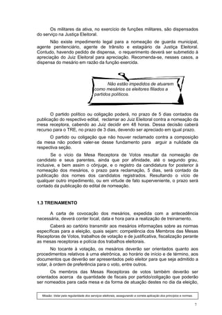 Os militares da ativa, no exercício de funções militares, são dispensados
do serviço na Justiça Eleitoral.
      Não existe impedimento legal para a nomeação de guarda municipal,
agente penitenciário, agente de trânsito e estagiário da Justiça Eleitoral.
Contudo, havendo pedido de dispensa, o requerimento deverá ser submetido à
apreciação do Juiz Eleitoral para apreciação. Recomenda-se, nesses casos, a
dispensa do mesário em razão da função exercida.



                                                Não estão impedidos de atuarem
                                         como mesários os eleitores filiados a
                                         partidos políticos.



       O partido político ou coligação poderá, no prazo de 5 dias contados da
publicação do respectivo edital, reclamar ao Juiz Eleitoral contra a nomeação da
mesa receptora, cabendo ao Juiz decidir em 48 horas. Dessa decisão caberá
recurso para o TRE, no prazo de 3 dias, devendo ser apreciado em igual prazo.
      O partido ou coligação que não houver reclamado contra a composição
da mesa não poderá valer-se desse fundamento para arguir a nulidade da
respectiva seção.
       Se o vício da Mesa Receptora de Votos resultar da nomeação de
candidato e seus parentes, ainda que por afinidade, até o segundo grau,
inclusive, e bem assim o cônjuge, e o registro da candidatura for posterior à
nomeação dos mesários, o prazo para reclamação, 5 dias, será contado da
publicação dos nomes dos candidatos registrados. Resultando o vício de
qualquer outro impedimento, ou em virtude de fato superveniente, o prazo será
contado da publicação do edital de nomeação.


1.3 TREINAMENTO

      A carta de covocação dos mesários, expedida com a antecedência
necessária, deverá conter local, data e hora para a realização de treinamento.
      Caberá ao cartório transmitir aos mesários informações sobre as normas
específicas para a eleição, quais sejam: competência dos Membros das Mesas
Receptoras de Votos, trabalhos de votação e de justificativa, fiscalização perante
as mesas receptoras e polícia dos trabalhos eleitorais.
       No tocante à votação, os mesários deverão ser orientados quanto aos
procedimentos relativos à urna eletrônica, ao horário de início e de término, aos
documentos que deverão ser apresentados pelo eleitor para que seja admitido a
votar, à ordem de preferência para o voto, entre outros.
       Os membros das Mesas Receptoras de votos também deverão ser
orientados acerca da quantidade de fiscais por partido/coligação que poderão
ser nomeados para cada mesa e da forma de atuação destes no dia da eleição,

  Missão: Velar pela regularidade dos serviços eleitorais, assegurando a correta aplicação dos princípios e normas.


                                                                                                                      7
 