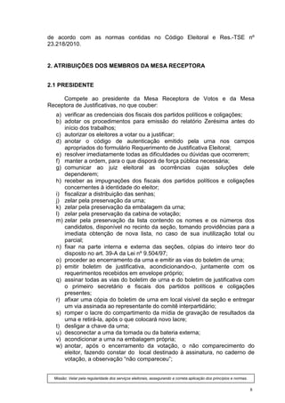 de acordo com as normas contidas no Código Eleitoral e Res.-TSE nº
23.218/2010.


2. ATRIBUIÇÕES DOS MEMBROS DA MESA RECEPTORA


2.1 PRESIDENTE

     Compete ao presidente da Mesa Receptora de Votos e da Mesa
Receptora de Justificativas, no que couber:
   a) verificar as credenciais dos fiscais dos partidos políticos e coligações;
   b) adotar os procedimentos para emissão do relatório Zerésima antes do
      início dos trabalhos;
   c) autorizar os eleitores a votar ou a justificar;
   d) anotar o código de autenticação emitido pela urna nos campos
      apropriados do formulário Requerimento de Justificativa Eleitoral;
   e) resolver imediatamente todas as dificuldades ou dúvidas que ocorrerem;
   f) manter a ordem, para o que disporá de força pública necessária;
   g) comunicar ao juiz eleitoral as ocorrências cujas soluções dele
      dependerem;
   h) receber as impugnações dos fiscais dos partidos políticos e coligações
      concernentes à identidade do eleitor;
   i) fiscalizar a distribuição das senhas;
   j) zelar pela preservação da urna;
   k) zelar pela preservação da embalagem da urna;
   l) zelar pela preservação da cabina de votação;
   m) zelar pela preservação da lista contendo os nomes e os números dos
      candidatos, disponível no recinto da seção, tomando providências para a
      imediata obtenção de nova lista, no caso de sua inutilização total ou
      parcial;
   n) fixar na parte interna e externa das seções, cópias do inteiro teor do
      disposto no art. 39-A da Lei nº 9.504/97;
   o) proceder ao encerramento da urna e emitir as vias do boletim de urna;
   p) emitir boletim de justificativa, acondicionando-o, juntamente com os
      requerimentos recebidos em envelope próprio;
   q) assinar todas as vias do boletim de urna e do boletim de justificativa com
      o primeiro secretário e fiscais dos partidos políticos e coligações
      presentes;
   r) afixar uma cópia do boletim de urna em local visível da seção e entregar
      um via assinada ao representante do comitê interpartidário;
   s) romper o lacre do compartimento da mídia de gravação de resultados da
      urna e retirá-la, após o que colocará novo lacre;
   t) desligar a chave da urna;
   u) desconectar a urna da tomada ou da bateria externa;
   v) acondicionar a urna na embalagem própria;
   w) anotar, após o encerramento da votação, o não comparecimento do
      eleitor, fazendo constar do local destinado à assinatura, no caderno de
      votação, a observação “não compareceu”;


  Missão: Velar pela regularidade dos serviços eleitorais, assegurando a correta aplicação dos princípios e normas.


                                                                                                                      8
 
