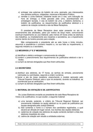 x) entregar vias externas do boletim de urna, assinada, aos interessados
      dos partidos políticos, coligações, imprensa e Ministério Público;
   y) remeter à Junta Eleitoral, mediante recibo em 2 vias, com indicação da
      hora de entrega, a mídia gravada pela urna, acondicionada em
      embalagem lacrada, 3 vias do boletim de urna, o relatório Zerésima, o
      boletim de justificativa, os requerimentos de justificativa eleitoral e o
      caderno de votação contendo a ata da Mesa Receptora.

       O presidente da Mesa Receptora deve estar presente no ato do
encerramento das atividades, salvo por motivo de força maior, comunicando
eventual impedimento ao Juiz Eleitoral, pelo menos 24 horas antes da abertura
dos trabalhos, ou imediatamente aos mesários e secretários, se o impedimento
ocorrer dentro do horário previsto para votação.
     Não comparecendo o presidente até as sete horas e trinta minutos,
assumirá a presidência o primeiro mesário e, na sua falta ou impedimento, o
segundo mesário ou o secretário.

2.2 MESÁRIOS (1º E 2º MESÁRIOS)

a) identificar o eleitor e entregar o comprovante de votação;
b) conferir o preenchimento dos requerimentos de justificativa eleitoral e dar o
    recibo;
c) cumprir as demais obrigações que lhes forem atribuídas.


2.3 SECRETÁRIO

a) distribuir aos eleitores, às 17 horas, as senhas de entrada, previamente
   rubricadas ou carimbadas, segundo a ordem numérica;
b) lavrar a ata da mesa receptora, preenchendo o modelo aprovado pelo
   Tribunal Superior Eleitoral, para o que irá anotando, durante os trabalhos, as
   ocorrências que se verificarem;
c) cumprir as demais obrigações que lhes forem atribuídas.


3. MATERIAL DA VOTAÇÃO E DE JUSTIFICATIVA

   Os Juízes Eleitorais enviarão ao presidente de cada Mesa Receptora de
Votos e de Justificativa, no que couber, o seguinte material:

   a) urna lacrada, podendo, a critério do Tribunal Regional Eleitoral, ser
      previamente instalada na seção eleitoral ou no posto de justificativa por
      equipe designada pela Justiça Eleitoral;
   b) lista contendo o nome e o número dos candidatos registrados, a qual
      deverá ser afixada em lugar visível, nos recintos das seções eleitorais;
   c) cadernos de votação dos eleitores da seção contendo também a lista dos
      eleitores impedidos de votar;
   d) cabina de votação sem alusão a entidades externas;


  Missão: Velar pela regularidade dos serviços eleitorais, assegurando a correta aplicação dos princípios e normas.


                                                                                                                      9
 