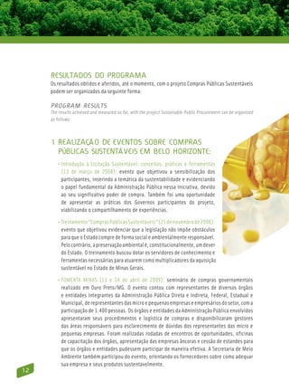 Resultados do Programa
     Os resultados obtidos e aferidos, até o momento, com o projeto Compras Públicas Sustentáveis
     podem ser organizados da seguinte forma:

     Program Results
     The results achieved and measured so far, with the project Sustainable Public Procurement can be organized
     as follows:



     1 Realização de eventos sobre compras
       públicas sustentáveis em Belo Horizonte:
        • Introdução à Licitação Sustentável: conceitos, práticas e ferramentas
           (13 de março de 2008): evento que objetivou a sensibilização dos
           participantes, inserindo a temática da sustentabilidade e evidenciando
           o papel fundamental da Administração Pública nessa iniciativa, devido
           ao seu significativo poder de compra. Também foi uma oportunidade
           de apresentar as práticas dos Governos participantes do projeto,
           viabilizando o compartilhamento de experiências.

        • Treinamento “Compras Públicas Sustentáveis” (21 de novembro de 2008):
            evento que objetivou evidenciar que a legislação não impõe obstáculos
            para que o Estado compre de forma social e ambientalmente responsável.
            Pelo contrário, a preservação ambiental é, constitucionalmente, um dever
            do Estado. O treinamento buscou dotar os servidores de conhecimento e
            ferramentas necessárias para atuarem como multiplicadores da aquisição
            sustentável no Estado de Minas Gerais.

        • FOMENTA MINAS (13 e 14 de abril de 2009): seminário de compras governamentais
           realizado em Ouro Preto/MG. O evento contou com representantes de diversos órgãos
           e entidades integrantes da Administração Pública Direta e Indireta, Federal, Estadual e
           Municipal, de representantes das micro e pequenas empresas e empresários do setor, com a
           participação de 1.400 pessoas. Os órgãos e entidades da Administração Pública envolvidos
           apresentaram seus procedimentos e logística de compras e disponibilizaram gestores
           das áreas responsáveis para esclarecimento de dúvidas dos representantes das micro e
           pequenas empresas. Foram realizadas rodadas de encontros de oportunidades, oficinas
           de capacitação dos órgãos, apresentação das empresas âncoras e cessão de estandes para
           que os órgãos e entidades pudessem participar de maneira efetiva. A Secretaria de Meio
           Ambiente também participou do evento, orientando os fornecedores sobre como adequar
           sua empresa e seus produtos sustentavelmente.
12
 